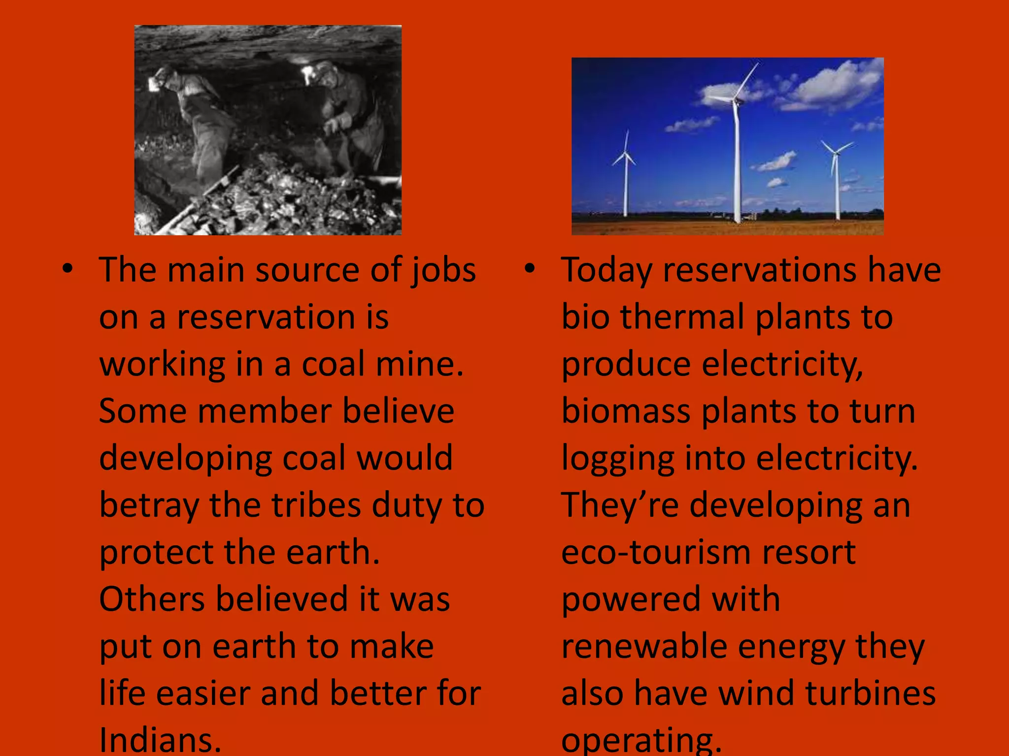 The main source of jobs on a reservation is working in a coal mine.  Some member believe developing coal would betray the tribes duty to protect the earth. Others believed it was put on earth to make life easier and better for Indians. Today reservations have bio thermal plants to produce electricity, biomass plants to turn logging into electricity. They’re developing an eco-tourism resort powered with renewable energy they also have wind turbines operating. 