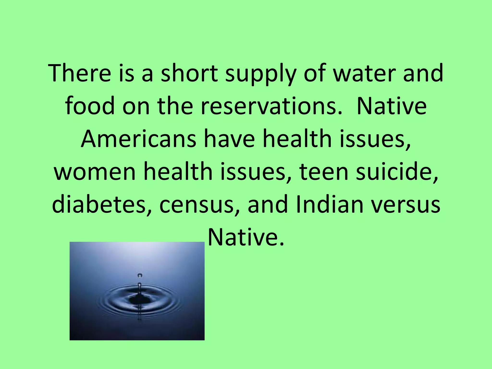 There is a short supply of water and food on the reservations.  Native Americans have health issues, women health issues, teen suicide, diabetes, census, and Indian versus Native. 
