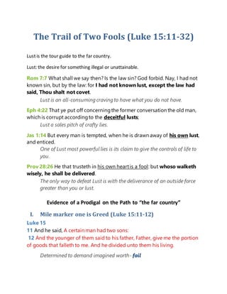 The Trail of Two Fools (Luke 15:11-32)
Lustis the tour guide to the far country.
Lust: the desire for something illegal or unattainable.
Rom 7:7 What shall we say then? Is the law sin? God forbid. Nay, I had not
known sin, but by the law: for I had not known lust, except the law had
said, Thou shalt not covet.
Lust is an all-consuming cravingto have what you do not have.
Eph 4:22 That ye put off concerningthe former conversation the old man,
which is corrupt accordingto the deceitful lusts;
Lust a sales pitch of crafty lies.
Jas 1:14 But every man is tempted, when he is drawn away of his own lust,
and enticed.
One of Lust most powerful lies is its claim to give the controls of life to
you.
Prov 28:26 He that trusteth in his own heartis a fool: but whoso walketh
wisely, he shall be delivered.
The only way to defeat Lust is with the deliverance of an outside force
greater than you or lust.
Evidence of a Prodigal on the Path to “the far country”
I. Mile marker one is Greed (Luke 15:11-12)
Luke 15
11 And he said, A certain man had two sons:
12 And the younger of them said to his father, Father, give me the portion
of goods that falleth to me. And he divided unto them his living.
Determined to demand imagined worth- fail
 