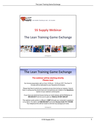 The Lean Training Game Exchange
1© 5S Supply 2013
Lean simplified. Everything you need all in one place.
© 5S Supply 2013
Our formal presentation will run from 12:00 pm - 12:45 pm CDT. The final 15
minutes will be dedicated to your Questions & Answers.
Please feel free to submit your questions at any time during our session. Submit
them in writing (as the phone lines and microphones are muted) in the Questions
section of your webinar control panel.
If you have any technical issues during our event please call GoToWebinar at
800-263-6317 and be sure to give our Webinar ID 867-389-247
This webinar audio portion is offered in VOIP (through your computer’s speakers)
or by dial-in. For dial-in call 866-952-8437 and enter Access Code 741-135-609.
Your telephone line will be muted to diminish any background noise.
The webinar will be starting shortly
Please read
Welcome to
© 5S Supply 2013
 