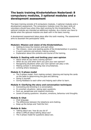 The basic training Kindertelefoon Nederland: 8
compulsory modules, 3 optional modules and a
development assessment

The basic training consists of 8 compulsory modules, 3 optional modules and a
development assessment. The compulsory modules cover the basic skills all
volunteers should have when they start working for the Kindertelefoon. The
optional modules are intended as additional modules. As a trainer you have to
decide when the optional modules are dealt with in the basic training.

A development assessment takes place after the sixth meeting. The assessment
aims to ascertain the participants‟ skills.


Module1: Mission and vision of the Kindertelefoon.
      Getting to know the trainers and each other.
      The mission, vision and starting points of the Kindertelefoon in practice.
      A warm welcome and actively making contact.
      Explanation about the contents and course of the training.

Module 2: Dealing with and limiting your own opinion
      About what do you have a strong opinion?
      When do you and when don‟t you give your own opinion?
      Recognising situations when your own opinion can play a role.
      Making contact in stimulating new circumstances.
      Limiting where necessary.

Module 3: 5-phase model
   The 5-phase model: from making contact, listening and laying the cards
       on the table to determining the goal and defining.
      Doing it yourself.
      Giving feedback to each other and helping each other to learn.

Module 4: Clarifying the story and conversation techniques
      Connecting and directing in a conversation.
      In uncertain situations: asking open questions.
      Sum up, paraphrase and respond intuitively.
      Levels of asking questions: situation, emotions, behaviour and thoughts.

Module 5: Chat
      Chat language.
      The differences between the telephone and chatting.
      Keep up the tempo and „hold the line‟.

Module 6: Seks
   Talking about sex: how do you do it?
      What is difficult about talking about sex?
      The 5-phase model for questions about sex.
 