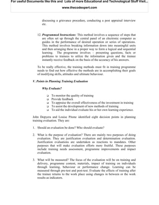 For useful Documents like this and Lots of more Educational and Technological Stuff Visit...

                                     www.thecodexpert.com



                     discussing a grievance procedure, conducting a post appraisal interview
                     etc.


                 12. Programmed Instructions: This method involves a sequence of steps that
                     are often set up through the central panel of an electronic computer as
                     guides in the performance of desired operation or series of operations.
                     This method involves breaking information down into meaningful units
                     and then arranging these in a proper way to form a logical and sequential
                     learning. The programme involves – presenting questions, facts or
                     problems to trainees to utilize the information given and the trainee
                     instantly receive feedback on the basis of the accuracy of his answers.

                 To be really effective, the training methods must fit in training programme
                 needs to find out how effective the methods are in accomplishing their goals
                 of modifying skills, attitudes and ultimate behaviour.

              V. Points in Planning Training Evaluation

                     Why Evaluate?

                            To monitor the quality of training
                            Provide feedback
                            To appraise the overall effectiveness of the investment in training
                            To assist the development of new methods of training
                            To aid the individual evaluate his or her own learning experience.

              John Dopyera and Louise Pitone identified eight decision points in planning
              training evaluation. They are:

              1. Should an evaluation be done? Who should evaluate?

              2. What is the purpose of evaluation? There are mainly two purposes of doing
                 evaluation. They are justification evaluation and determination evaluation.
                 Justification evaluations are undertaken as reactions to mandates. Other
                 purposes that will make evaluation efforts more fruitful. These purposes
                 include training needs assessment, programme improvements and impact
                 evaluation.

              3. What will be measured? The focus of the evaluation will be on training and
                 delivery, programme content, materials, impact of training on individuals
                 through learning, behaviour or performance change. Learning can be
                 measured through pre-test and post-test. Evaluate the effects of training after
                 the trainee returns to the work place using changes in between or the work
                 results as indicators.
 