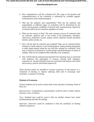 For useful Documents like this and Lots of more Educational and Technological Stuff Visit...

                                     www.thecodexpert.com




              4. How comprehensive will the evaluation be? The scope or the duration and
                 comprehensiveness of the evaluation is influenced by available support,
                 communication and evaluation purpose.

              5. Who has the authority and responsibility? Who has the authority and
                 responsibility at different stages of evaluation will be determined by the
                 factors like personnel, credibility of internal staff, communication, objectivity
                 of internal staff to do an evaluation regardless of results.

              6. What are the sources of data? The most common sources of evaluation data
                 are reactions, opinions and/ or test results of the participants, managers,
                 supervisors, production records, quality control, financial records, personnel
                 records, safety records, etc.

              7. How will the data be collected and compiled? Data can be collected before
                 training for needs analysis or pre-testing purpose, during training programme
                 to make improvements along the way and after training for evaluation. Next
                 step is selection of treatment or control groups and determination of nature of
                 samples. Data can be complied either manually or by computers.

              8. How will the data be analysed and reported? First reporting issue is concerned
                 with audiences like participants or trainees, training staff, managers,
                 customers etc. Second and third issues are concerned with analysis and results
                 and accuracy, policies and format respectively.


              These decision points are intended to increase awareness of and interest in u.
              evaluation of training, to improve planning skills and to encourage more
              systematic- evaluation of training.


              Methods of Evaluation

              Various methods can be used to collect data on the outcomes of training. Some of
              these are:

              Questionnaires: Comprehensive questionnaires could be used to obtain opinion
              reactions, views of trainees.
              .
              Tests: Standard tests could be used to find out whether trainees have learnt
              anything during and after the training.

              Interviews: Interviews could be conducted to find the usefulness of training
              offered to operatives.
 