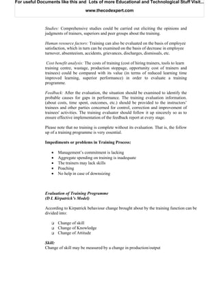 For useful Documents like this and Lots of more Educational and Technological Stuff Visit...

                                      www.thecodexpert.com



              Studies: Comprehensive studies could be carried out eliciting the opinions and
              judgments of trainers, superiors and peer groups about the training.

              Human resource factors: Training can also be evaluated on the basis of employee
              satisfaction, which in turn can be examined on the basis of decrease in employee
              turnover, absenteeism, accidents, grievances, discharges, dismissals, etc.

               Cost benefit analysis: The costs of training (cost of hiring trainers, tools to learn
              training centre, wastage, production stoppage, opportunity cost of trainers and
              trainees) could be compared with its value (in terms of reduced learning time
              improved learning, superior performance) in order to evaluate a training
              programme.

              Feedback: After the evaluation, the situation should be examined to identify the
              probable causes for gaps in performance. The training evaluation information.
              (about costs, time spent, outcomes, etc.) should be provided to the instructors’
              trainees and other parties concerned for control, correction and improvement of
              trainees' activities. The training evaluator should follow it up sincerely so as to
              ensure effective implementation of the feedback report at every stage.

              Please note that no training is complete without its evaluation. That is, the follow
              up of a training programme is very essential.

              Impediments or problems in Training Process:

                 •   Management’s commitment is lacking
                 •   Aggregate spending on training is inadequate
                 •   The trainers may lack skills
                 •   Poaching
                 •   No help in case of downsizing



              Evaluation of Training Programme
              (D L Kirpatrick’s Model)

              According to Kirpatrick behaviour change brought about by the training function can be
              divided into:

                     Change of skill
                     Change of Knowledge
                     Change of Attitude

              Skill:
              Change of skill may be measured by a change in production/output
 