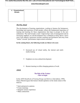 For useful Documents like this and Lots of more Educational and Technological Stuff Visit...

                                     www.thecodexpert.com



       4. Organisational
           Results




              The Way Ahead

              The development of learning organizations, working to harness the brainpower,
              knowledge and experience of their people, reflects the fundamental importance of
              training and learning for those organizations that hope to prosper in the new
              millennium. The rend towards a more "empowering" style of management and an
              increasing emphasis on self-development have combined to bring about a move
              away from didactic instruction towards coaching and facilitation and away from
              "trainer" towards "performance improvement consultant".

              In the coming future, the following trends are likely to be seen:



                             Increased use of virtual reality, the internet and multi-
                             media training



                             Emphasis on cross-cultural development



                             Remote learning to reflect changing patterns of work

              Article

                                          The Role of the Trainer
                                              - How to begin

              In the ASTD Handbook of Training Design and Delivery (2nd edition, 1999),
              Nancy Maresh argues that trainers should capitalize on the innate nature of the
              brain to:

              * Seek and perceive patterns
              * Create meanings
              * Integrate sensory experience
              * Make connections
 