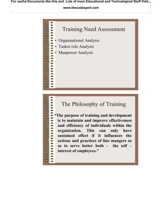 For useful Documents like this and Lots of more Educational and Technological Stuff Visit...

                                  www.thecodexpert.com




                                 Training Need Assessment
                            • Organisational Analysis
                            • Taskor role Analysis
                            • Manpower Analysis




                                 The Philosophy of Training
                            “The purpose of training and development
                              is to maintain and improve effectiveness
                              and efficiency of individuals within the
                              organization. This can only have
                              sustained effect if it influences the
                              actions and practices of line mangers so
                              as to serve better both - the self –
                              interest of employees.”
 