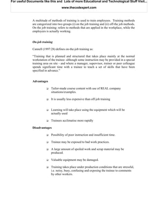 For useful Documents like this and Lots of more Educational and Technological Stuff Visit...

                                      www.thecodexpert.com



              A multitude of methods of training is used to train employees. Training methods
              are categorized into two groups (i) on the job training and (ii) off-the job methods.
              On the job training: refers to methods that are applied in the workplace, while the
              employees is actually working.


              On-job training

              Cannell (1997:28) defines on-the-job training as:

              “Training that is planned and structured that takes place mainly at the normal
              workstation of the trainee- although some instruction may be provided in a special
              training area on site - and where a manager, supervisor, trainer or peer colleague
              spends significant time with a trainee to teach a set of skills that have been
              specified in advance.”


              Advantages

                             Tailor-made course content with use of REAL company
                             situations/examples.

                             It is usually less expensive than off-job training


                             Learning will take place using the equipment which will be
                             actually used

                             Trainees acclimatise more rapidly

              Disadvantages

                             Possibility of poor instruction and insufficient time.

                             Trainee may be exposed to bad work practices.

                             A large amount of spoiled work and scrap material may be
                             produced.

                             Valuable equipment may be damaged.

                             Training takes place under production conditions that are stressful,
                             i.e. noisy, busy, confusing and exposing the trainee to comments
                             by other workers.
 