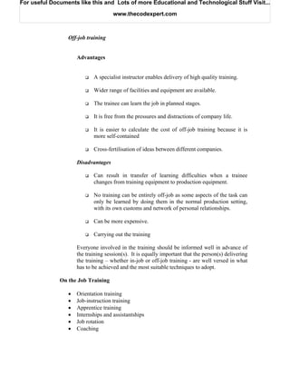 For useful Documents like this and Lots of more Educational and Technological Stuff Visit...

                                     www.thecodexpert.com



                 Off-job training


                     Advantages


                            A specialist instructor enables delivery of high quality training.

                            Wider range of facilities and equipment are available.

                            The trainee can learn the job in planned stages.

                            It is free from the pressures and distractions of company life.

                            It is easier to calculate the cost of off-job training because it is
                            more self-contained

                            Cross-fertilisation of ideas between different companies.

                     Disadvantages

                            Can result in transfer of learning difficulties when a trainee
                            changes from training equipment to production equipment.

                            No training can be entirely off-job as some aspects of the task can
                            only be learned by doing them in the normal production setting,
                            with its own customs and network of personal relationships.

                            Can be more expensive.

                            Carrying out the training

                     Everyone involved in the training should be informed well in advance of
                     the training session(s). It is equally important that the person(s) delivering
                     the training – whether in-job or off-job training - are well versed in what
                     has to be achieved and the most suitable techniques to adopt.

              On the Job Training

                 •   Orientation training
                 •   Job-instruction training
                 •   Apprentice training
                 •   Internships and assistantships
                 •   Job rotation
                 •   Coaching
 