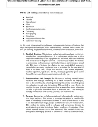For useful Documents like this and Lots of more Educational and Technological Stuff Visit...

                                      www.thecodexpert.com



              Off-the –job training: are used away from workplaces.

                 •   Vestibule
                 •   Lecture
                 •   Special study
                 •   Films
                 •   Television
                 •   Conference or discussion
                 •   Case study
                 •   Role playing
                 •   Simulation
                 •   Programmed instruction
                 •   Laboratory training

              At this point, it is worthwhile to elaborate on important techniques of training. Let
              us go through the following for better understanding - lectures, audio-visuals, on-
              the –job training, programmed instruction, computer-aided instruction, simulation

                 1. Vestibule Training: This training method attempt to duplicate on-the-job-
                    situation in a company classroom. It is a classroom training that is often
                    imported with the help of the equipment and machines, which are identical
                    with those in use in the place of work. This technique enables the trainees
                    to concentrate on learning new skill rather than on performing on actual
                    job. This type of training is efficient to train semi-skilled personnel,
                    particularly when many employees have to be trained for the same kind of
                    work at the same time. Often used to train – bank tellers, inspectors,
                    machine operators, typists etc. In this, training is generally given in the
                    form of lectures, conferences, case studies, role-play etc.

                 2. Demonstrations And Example: In this type of training method trainer
                    describes and displays something, as & when he teaches an employee,
                    how to do something by actually performing the activity himself & going
                    on explaining why & what he is doing. This method is very effective in
                    teaching because it is much easier to show a person how to do a job than
                    tell him or give him instruction about a particular job. This training is
                    done by combination with lectures, pictures, text materials etc.

                 3. Lectures: Lecture is a verbal presentation of information by an instructor
                    to a large audience. The lecture is presumed to possess a considerable
                    depth of knowledge of the subject at hand. A virtue of this method is that
                    is can be used for very large groups, and hence the cost per trainee is low.
                    This method is mainly used in colleges and universities, though its
                    application is restricted in training factory employees. Limitations of the
                    lecture method account for its low popularity. The method violates the
                    principle of learning by practice. It constitutes a one-way communication.
 