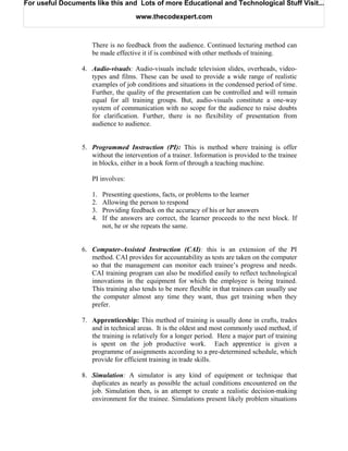 For useful Documents like this and Lots of more Educational and Technological Stuff Visit...

                                     www.thecodexpert.com



                    There is no feedback from the audience. Continued lecturing method can
                    be made effective it if is combined with other methods of training.

                 4. Audio-visuals: Audio-visuals include television slides, overheads, video-
                    types and films. These can be used to provide a wide range of realistic
                    examples of job conditions and situations in the condensed period of time.
                    Further, the quality of the presentation can be controlled and will remain
                    equal for all training groups. But, audio-visuals constitute a one-way
                    system of communication with no scope for the audience to raise doubts
                    for clarification. Further, there is no flexibility of presentation from
                    audience to audience.


                 5. Programmed Instruction (PI): This is method where training is offer
                    without the intervention of a trainer. Information is provided to the trainee
                    in blocks, either in a book form of through a teaching machine.

                    PI involves:

                    1.   Presenting questions, facts, or problems to the learner
                    2.   Allowing the person to respond
                    3.   Providing feedback on the accuracy of his or her answers
                    4.   If the answers are correct, the learner proceeds to the next block. If
                         not, he or she repeats the same.


                 6. Computer-Assisted Instruction (CAI): this is an extension of the PI
                    method. CAI provides for accountability as tests are taken on the computer
                    so that the management can monitor each trainee’s progress and needs.
                    CAI training program can also be modified easily to reflect technological
                    innovations in the equipment for which the employee is being trained.
                    This training also tends to be more flexible in that trainees can usually use
                    the computer almost any time they want, thus get training when they
                    prefer.

                 7. Apprenticeship: This method of training is usually done in crafts, trades
                    and in technical areas. It is the oldest and most commonly used method, if
                    the training is relatively for a longer period. Here a major part of training
                    is spent on the job productive work. Each apprentice is given a
                    programme of assignments according to a pre-determined schedule, which
                    provide for efficient training in trade skills.

                 8. Simulation: A simulator is any kind of equipment or technique that
                    duplicates as nearly as possible the actual conditions encountered on the
                    job. Simulation then, is an attempt to create a realistic decision-making
                    environment for the trainee. Simulations present likely problem situations
 