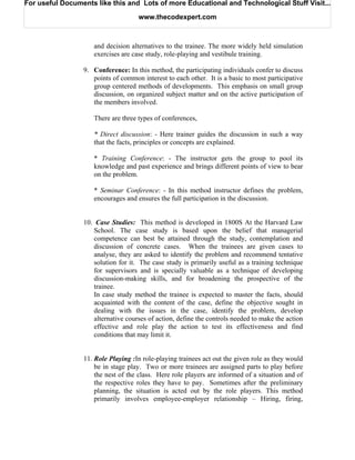 For useful Documents like this and Lots of more Educational and Technological Stuff Visit...

                                     www.thecodexpert.com



                    and decision alternatives to the trainee. The more widely held simulation
                    exercises are case study, role-playing and vestibule training.

                 9. Conference: In this method, the participating individuals confer to discuss
                    points of common interest to each other. It is a basic to most participative
                    group centered methods of developments. This emphasis on small group
                    discussion, on organized subject matter and on the active participation of
                    the members involved.

                    There are three types of conferences,

                    * Direct discussion: - Here trainer guides the discussion in such a way
                    that the facts, principles or concepts are explained.

                    * Training Conference: - The instructor gets the group to pool its
                    knowledge and past experience and brings different points of view to bear
                    on the problem.

                    * Seminar Conference: - In this method instructor defines the problem,
                    encourages and ensures the full participation in the discussion.


                 10. Case Studies: This method is developed in 1800S At the Harvard Law
                     School. The case study is based upon the belief that managerial
                     competence can best be attained through the study, contemplation and
                     discussion of concrete cases. When the trainees are given cases to
                     analyse, they are asked to identify the problem and recommend tentative
                     solution for it. The case study is primarily useful as a training technique
                     for supervisors and is specially valuable as a technique of developing
                     discussion-making skills, and for broadening the prospective of the
                     trainee.
                     In case study method the trainee is expected to master the facts, should
                     acquainted with the content of the case, define the objective sought in
                     dealing with the issues in the case, identify the problem, develop
                     alternative courses of action, define the controls needed to make the action
                     effective and role play the action to test its effectiveness and find
                     conditions that may limit it.


                 11. Role Playing :In role-playing trainees act out the given role as they would
                     be in stage play. Two or more trainees are assigned parts to play before
                     the nest of the class. Here role players are informed of a situation and of
                     the respective roles they have to pay. Sometimes after the preliminary
                     planning, the situation is acted out by the role players. This method
                     primarily involves employee-employer relationship – Hiring, firing,
 