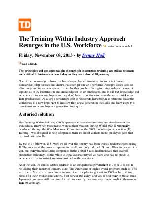 The Training Within Industry Approach
Resurges in the U.S. Workforce
Friday, November 08, 2013 - by Denny Hall
Send to Kindle

The principles and concepts taught through job instruction training are still as relevant
and critical to business success today as they were almost 70 years ago.
One of the universal problems that has always plagued American industry is the need to
standardize job processes and ensure that each person who performs those processes does so
effectively and the same way each time. Another problem facing industry today is the need to
capture all of the information and knowledge of senior employees, and instill that knowledge and
experience into new employees so they don’t have to continue to make the same mistakes as
their predecessors. As a large percentage of Baby Boomers have begun to retire and leave the
workforce, it is now important to instill within a new generation the skills and knowledge that
have taken some employees a generation to acquire.

A storied solution
The Training Within Industry (TWI) approach to workforce training and development was
created at a time when those needs were at their greatest: during World War II. Originally
developed through the War Manpower Commission, the TWI module—job instruction (JI)
training—was designed to help companies train unskilled workers more quickly on jobs that
required critical skills.
By the end of the war, U.S. workers all over the country had been trained to do their jobs using
JI. The success of the program speaks for itself. Not only did the U.S. and Allied forces win the
war, but many manufacturing companies in the United States had improved their overall
production efficiency, all the while using a vast majority of workers who had no previous
experience in an industrial environment before the war started.
After the war, the United States established an occupational government in Japan to assist in
rebuilding their industrial infrastructure. The Americans brought several programs such as TWI
with them. Many Japanese companies used the principles taught within TWI as the building
blocks for their production systems. Fast-forward to today, and you’ll find many of those same
Japanese companies still teaching JI in almost exactly the same way it was taught to them more
than 60 years ago.

 