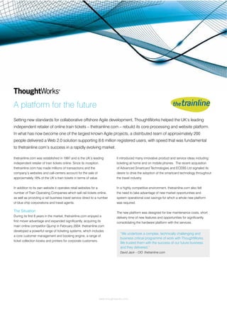A platform for the future
Setting new standards for collaborative offshore Agile development, ThoughtWorks helped the UK’s leading
independent retailer of online train tickets – thetrainline.com – rebuild its core processing and website platform.
In what has now become one of the largest known Agile projects, a distributed team of approximately 200
people delivered a Web 2.0 solution supporting 8.6 million registered users, with speed that was fundamental
to thetrainline.com’s success in a rapidly evolving market.

thetrainline.com was established in 1997 and is the UK’s leading               It introduced many innovative product and service ideas including
independent retailer of train tickets online. Since its inception,             ticketing at home and on mobile phones. The recent acquisition
thetrainline.com has made millions of transactions and the                     of Advanced Smartcard Technologies and ECEBS Ltd signaled its
company’s websites and call-centers account for the sale of                    desire to drive the adoption of the smartcard technology throughout
approximately 18% of the UK’s train tickets in terms of value.                 the travel industry.


In addition to its own website it operates retail websites for a               In a highly competitive environment, thetrainline.com also felt
number of Train Operating Companies which sell rail tickets online,            the need to take advantage of new market opportunities and
as well as providing a rail business travel service direct to a number         system operational cost savings for which a whole new platform
of blue chip corporations and travel agents.                                   was required.

The Situation                                                                  The new platform was designed for low maintenance costs, short
During its ﬁrst 8 years in the market, thetrainline.com enjoyed a              delivery time of new features and opportunities for signiﬁcantly
ﬁrst mover advantage and expanded signiﬁcantly, acquiring its                  consolidating the hardware platform with the services.
main online competitor Qjump in February 2004. thetrainline.com
developed a powerful range of ticketing systems, which includes
                                                                                 “We undertook a complex, technically challenging and
a core customer management and booking engine, a range of
                                                                                 business critical programme of work with ThoughtWorks.
ticket collection kiosks and printers for corporate customers.
                                                                                 We trusted them with the success of our future business
                                                                                 and they delivered.”
                                                                                 David Jack – CIO thetrainline.com




                                                                   www.thoughtworks.com
 