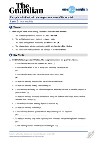 Published by Macmillan Education Ltd. © Macmillan Education Limited, 2021.
Home >> Adults >> General English >> NEWS LESSONS
Europe’s unluckiest train station gets new lease of life as hotel
•
P
H
O
T
O
C
O
P
I
A
B
L
E
•
C
A
N
B
E
D
O
W
N
L
O
A
D
E
D
F
R
O
M
W
E
B
S
I
T
E
2
1
Level 2: Intermediate
  Warmer
a. What do you know about railway stations? Choose the best answers.
1. The world’s highest railway station is in China / the USA.
2. The world’s busiest railway station is in Japan / India.
3. The oldest railway station in the world is in France / the UK.
4. The railway station with the most platforms (44) is in New York City / Beijing.
5. The station with the longest name (58 letters) is in Scotland / Wales.
  Key Words
a. Find the following words in the text. The paragraph numbers are given to help you.
1. A noun meaning a connection between two places (1)
2. A noun meaning a lack of skill or ability to do something correctly or well
(2)
3. A noun meaning a very hard metal used in the production of steel
(4)
4. An adjective meaning very important, necessary, or essential (4)
5. An adjective meaning making a lot of money (5)
6. A noun meaning extremely bad treatment of people, especially because of their race, religion, or
political beliefs (5)
7. An adjective meaning describing something in a way that makes it seem larger, worse, or more
important than it really is (6)
8. A two-word phrasal verb meaning improve or increase (8)
9. An adjective meaning profitable (9)
10. A noun meaning a reason given to explain why something bad has happened
(10)
11. An adjective meaning fairly small, especially when compared with other things of the same type
(10)
12. A verb meaning to make something successful again (12) .
•
P
H
O
T
O
C
O
P
I
A
B
L
E
•
C
A
N
B
E
D
O
W
N
L
O
A
D
E
D
F
R
O
M
W
E
B
S
I
T
E
 