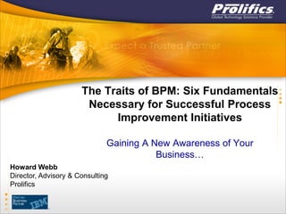 The Traits of BPM: Six Fundamentals
Necessary for Successful Process
Improvement Initiatives
Gaining A New Awareness of Your
Business…
Howard Webb
Director, Advisory & Consulting
Prolifics
 