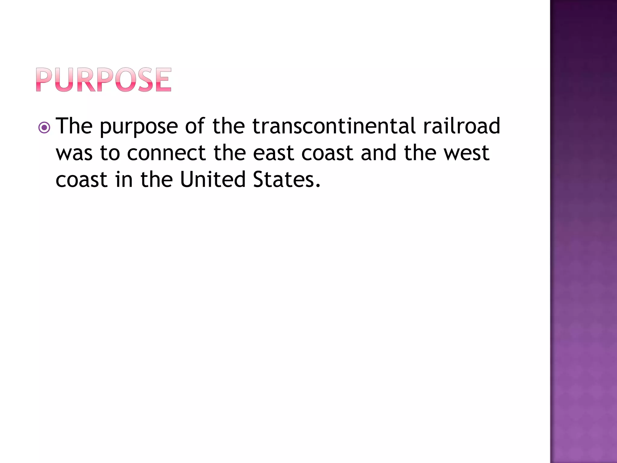 purposeThe purpose of the transcontinental railroad was to connect the east coast and the west coast in the United States.  
