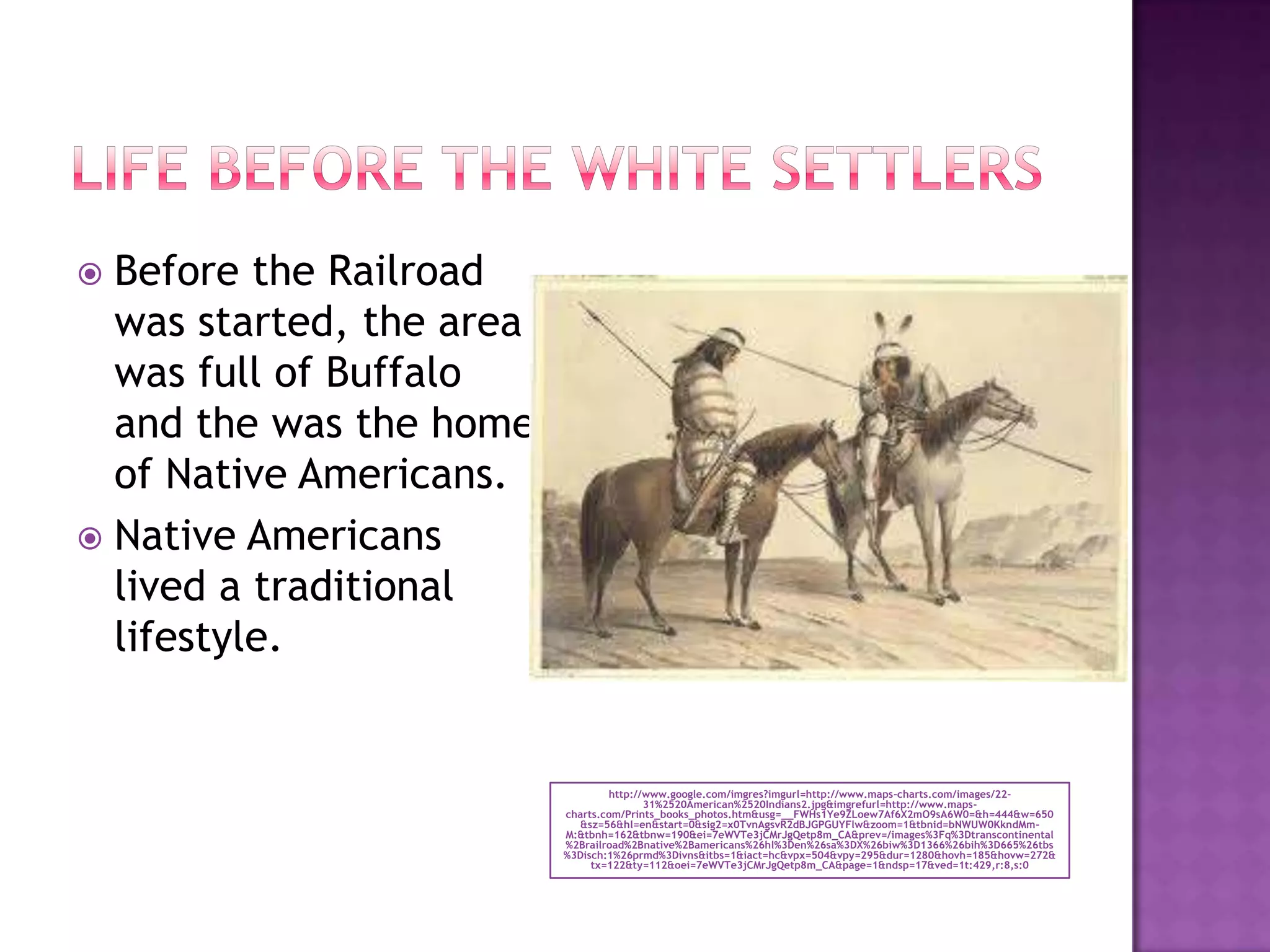 Life before the white settlershttp://www.google.com/imgres?imgurl=http://www.maps-charts.com/images/22-31%2520American%2520Indians2.jpg&imgrefurl=http://www.maps-charts.com/Prints_books_photos.htm&usg=__FWHs1Ye9ZLoew7Af6X2mO9sA6W0=&h=444&w=650&sz=56&hl=en&start=0&sig2=x0TvnAgsvR2dBJGPGUYFlw&zoom=1&tbnid=bNWUW0KkndMm-M:&tbnh=162&tbnw=190&ei=7eWVTe3jCMrJgQetp8m_CA&prev=/images%3Fq%3Dtranscontinental%2Brailroad%2Bnative%2Bamericans%26hl%3Den%26sa%3DX%26biw%3D1366%26bih%3D665%26tbs%3Disch:1%26prmd%3Divns&itbs=1&iact=hc&vpx=504&vpy=295&dur=1280&hovh=185&hovw=272&tx=122&ty=112&oei=7eWVTe3jCMrJgQetp8m_CA&page=1&ndsp=17&ved=1t:429,r:8,s:0Before the Railroad was started, the area was full of Buffalo and the was the home of Native Americans.Native Americans lived a traditional lifestyle.