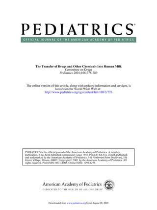 The Transfer of Drugs and Other Chemicals Into Human Milk
                             Committee on Drugs
                          Pediatrics 2001;108;776-789



The online version of this article, along with updated information and services, is
                       located on the World Wide Web at:
              http://www.pediatrics.org/cgi/content/full/108/3/776




PEDIATRICS is the official journal of the American Academy of Pediatrics. A monthly
publication, it has been published continuously since 1948. PEDIATRICS is owned, published,
and trademarked by the American Academy of Pediatrics, 141 Northwest Point Boulevard, Elk
Grove Village, Illinois, 60007. Copyright © 2001 by the American Academy of Pediatrics. All
rights reserved. Print ISSN: 0031-4005. Online ISSN: 1098-4275.




                    Downloaded from www.pediatrics.org by on August 20, 2009
 