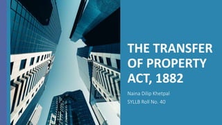 THE TRANSFER
OF PROPERTY
ACT, 1882
Naina Dilip Khetpal
SYLLB Roll No. 40
 