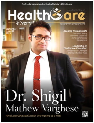 Health are
Everything
www.healthcareeverything.com
Transforming Healthcare
Dr. Shigil
Revolutionizing Healthcare, One Patient at a Time
September
Issue 01
2023
Keeping Patients Safe
The Crucial Role of
Innovative Leadership
and Evidence-based
Management
The Transformational Leaders Shaping The Future Of Healthcare
Mathew Varghese
Leadership in
Healthcare Education
Navigating the Challenges
and Opportunities Ahead
 