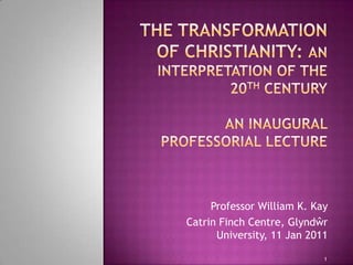 The Transformation of Christianity: an interpretation of the 20th Century An Inaugural Professorial Lecture  Professor William K. Kay Catrin Finch Centre, Glyndŵr University, 11 Jan 2011 1 