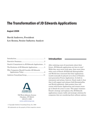 The Transformation of JD Edwards Applications
August 2008

David Andrews, President
Lee Kroon, Senior Industry Analyst




                                                                                    Introduction
Introduction .................................................................. 1
Executive Summary ..................................................... 2
Oracle’s Commitment to JD Edwards Applications ... 3                                After enduring years of uncertainty about their
                                                                                    future, JD Edwards applications are here to stay!
The Evolution of JD Edwards Applications................ 5
                                                                                    While they were never truly gone, there were times
Why Companies Should Consider JD Edwards
                                                                                    when users of Oracle JD Edwards EnterpriseOne
  Applications Today ................................................ 8
                                                                                    and World were concerned that their applications
Andrews Consulting Group ....................................... 11                 would eventually be phased out in favor of Oracle’s
                                                                                    next-generation Fusion Applications. In both its
                                                                                    statements and actions, however, Oracle made it clear
                                                                                    that it will support and enhance both EnterpriseOne
                                                                                    and World indeﬁnitely. Both product lines will
                                                                                    coexist with Fusion Applications and remain strate-
                                                                                    gic to Oracle for years to come. This paper examines
                                                                                    Oracle’s strategy and explains why JD Edwards
                                                                                    applications remain viable and strategic solutions for
                                                                                    companies that are considering their software options.
                      700 West Johnson Avenue
                         Cheshire, CT 06410
                           203-271-1300
                        www.andrewscg.com

© Copyright Andrews Consulting Group, Inc. 2008

All trademarks are the property of their respective owners.
 