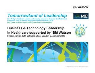 Tomorrowland of Leadership
How Today´s Healthcare Leaders are Increasing tomorrows Customer Satisfaction and
Companies Value by Smarter Integrated Cognitive Solutions (SICS)

http://www.pinterest.com/fjonker/tomorrowland-of-leadership/

Business & Technology Leadership
in Healthcare supported by IBM Watson
Friedel Jonker, IBM Software Client Leader, December 2013

© 2013 International Business Machines Corporation

 