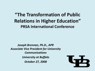 “The Transformation of Public
  Relations in Higher Education”
       PRSA International Conference



     Joseph Brennan, Ph.D., APR
Associate Vice President for University
           Communications
        University at Buffalo
          October 27, 2008
 