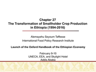 Chapter 27
The Transformation of Smallholder Crop Production
in Ethiopia (1994-2016)
Alemayehu Seyoum Taffesse
International Food Policy Research Institute
Launch of the Oxford Handbook of the Ethiopian Economy
February 9-10
UNECA, EEA, and Skylight Hotel
Addis Ababa
1
 