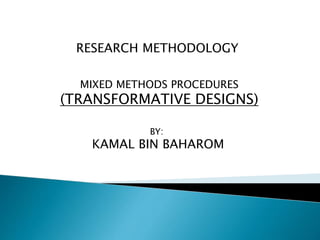 RESEARCH METHODOLOGY
MIXED METHODS PROCEDURES
(TRANSFORMATIVE DESIGNS)
BY:
KAMAL BIN BAHAROM
 