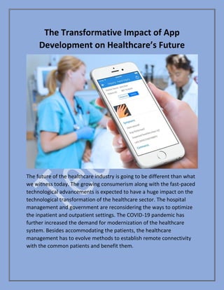 The Transformative Impact of App
Development on Healthcare’s Future
The future of the healthcare industry is going to be different than what
we witness today. The growing consumerism along with the fast-paced
technological advancements is expected to have a huge impact on the
technological transformation of the healthcare sector. The hospital
management and government are reconsidering the ways to optimize
the inpatient and outpatient settings. The COVID-19 pandemic has
further increased the demand for modernization of the healthcare
system. Besides accommodating the patients, the healthcare
management has to evolve methods to establish remote connectivity
with the common patients and benefit them.
 