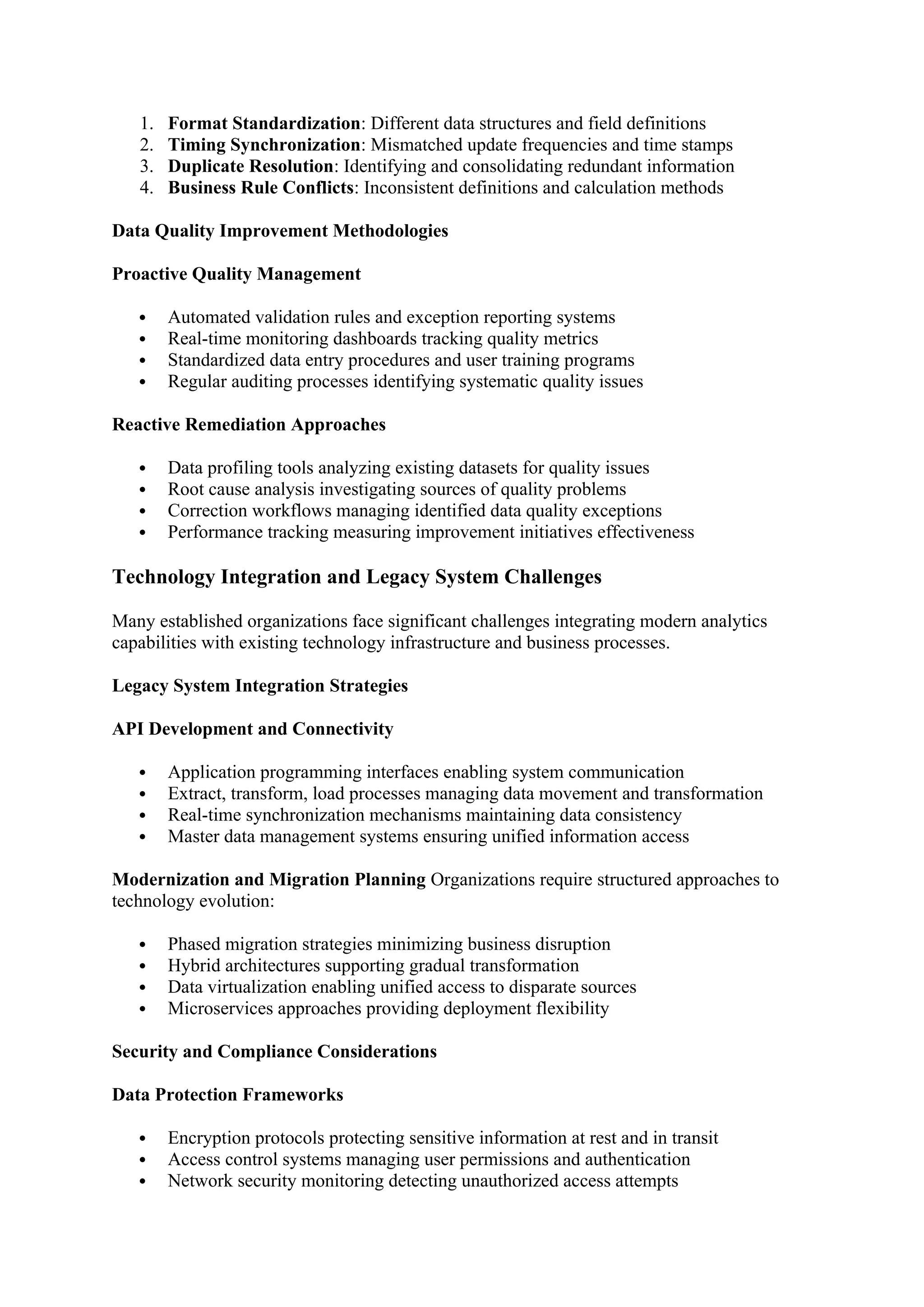 1. Format Standardization: Different data structures and field definitions
2. Timing Synchronization: Mismatched update frequencies and time stamps
3. Duplicate Resolution: Identifying and consolidating redundant information
4. Business Rule Conflicts: Inconsistent definitions and calculation methods
Data Quality Improvement Methodologies
Proactive Quality Management
 Automated validation rules and exception reporting systems
 Real-time monitoring dashboards tracking quality metrics
 Standardized data entry procedures and user training programs
 Regular auditing processes identifying systematic quality issues
Reactive Remediation Approaches
 Data profiling tools analyzing existing datasets for quality issues
 Root cause analysis investigating sources of quality problems
 Correction workflows managing identified data quality exceptions
 Performance tracking measuring improvement initiatives effectiveness
Technology Integration and Legacy System Challenges
Many established organizations face significant challenges integrating modern analytics
capabilities with existing technology infrastructure and business processes.
Legacy System Integration Strategies
API Development and Connectivity
 Application programming interfaces enabling system communication
 Extract, transform, load processes managing data movement and transformation
 Real-time synchronization mechanisms maintaining data consistency
 Master data management systems ensuring unified information access
Modernization and Migration Planning Organizations require structured approaches to
technology evolution:
 Phased migration strategies minimizing business disruption
 Hybrid architectures supporting gradual transformation
 Data virtualization enabling unified access to disparate sources
 Microservices approaches providing deployment flexibility
Security and Compliance Considerations
Data Protection Frameworks
 Encryption protocols protecting sensitive information at rest and in transit
 Access control systems managing user permissions and authentication
 Network security monitoring detecting unauthorized access attempts
 