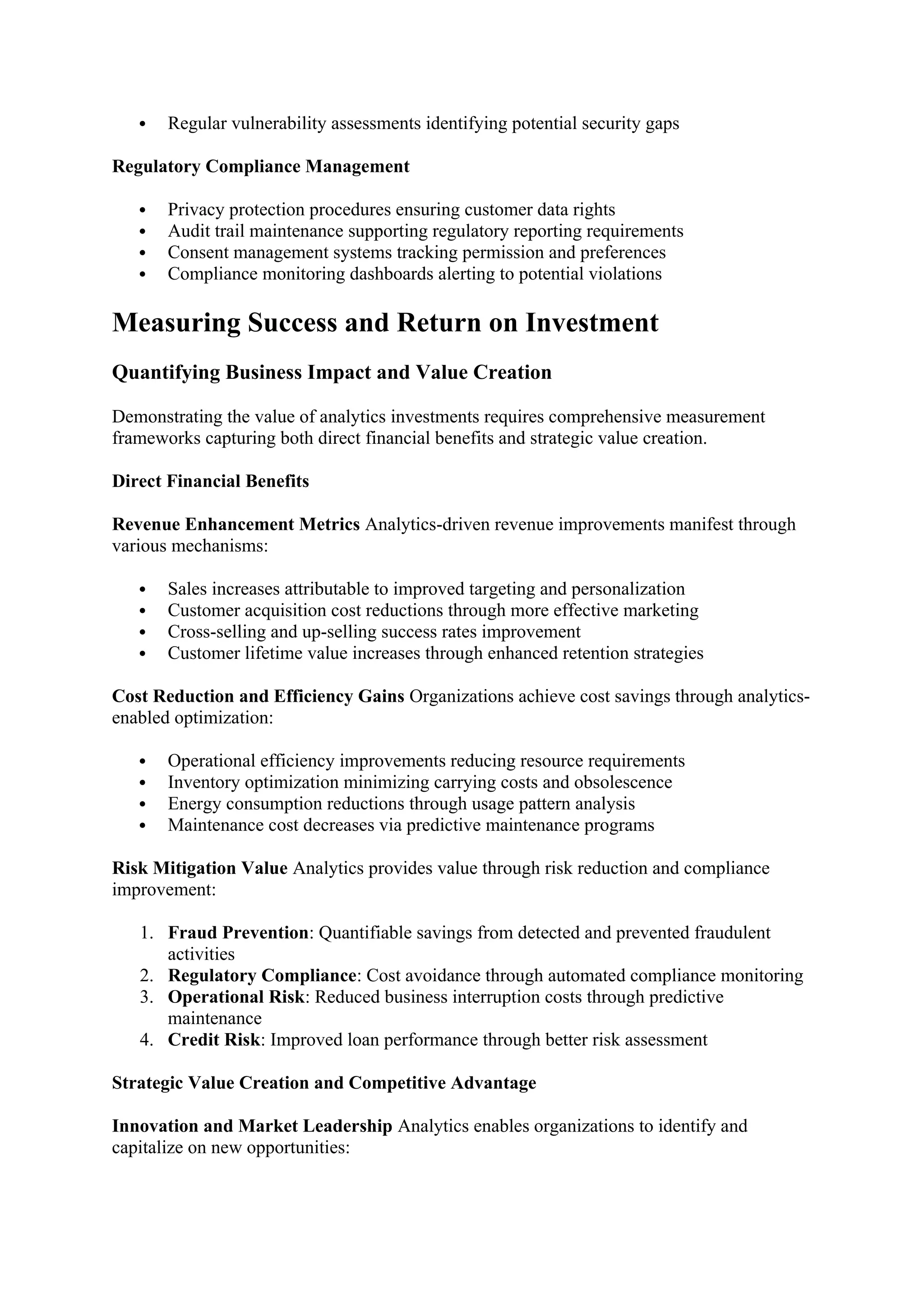  Regular vulnerability assessments identifying potential security gaps
Regulatory Compliance Management
 Privacy protection procedures ensuring customer data rights
 Audit trail maintenance supporting regulatory reporting requirements
 Consent management systems tracking permission and preferences
 Compliance monitoring dashboards alerting to potential violations
Measuring Success and Return on Investment
Quantifying Business Impact and Value Creation
Demonstrating the value of analytics investments requires comprehensive measurement
frameworks capturing both direct financial benefits and strategic value creation.
Direct Financial Benefits
Revenue Enhancement Metrics Analytics-driven revenue improvements manifest through
various mechanisms:
 Sales increases attributable to improved targeting and personalization
 Customer acquisition cost reductions through more effective marketing
 Cross-selling and up-selling success rates improvement
 Customer lifetime value increases through enhanced retention strategies
Cost Reduction and Efficiency Gains Organizations achieve cost savings through analytics-
enabled optimization:
 Operational efficiency improvements reducing resource requirements
 Inventory optimization minimizing carrying costs and obsolescence
 Energy consumption reductions through usage pattern analysis
 Maintenance cost decreases via predictive maintenance programs
Risk Mitigation Value Analytics provides value through risk reduction and compliance
improvement:
1. Fraud Prevention: Quantifiable savings from detected and prevented fraudulent
activities
2. Regulatory Compliance: Cost avoidance through automated compliance monitoring
3. Operational Risk: Reduced business interruption costs through predictive
maintenance
4. Credit Risk: Improved loan performance through better risk assessment
Strategic Value Creation and Competitive Advantage
Innovation and Market Leadership Analytics enables organizations to identify and
capitalize on new opportunities:
 