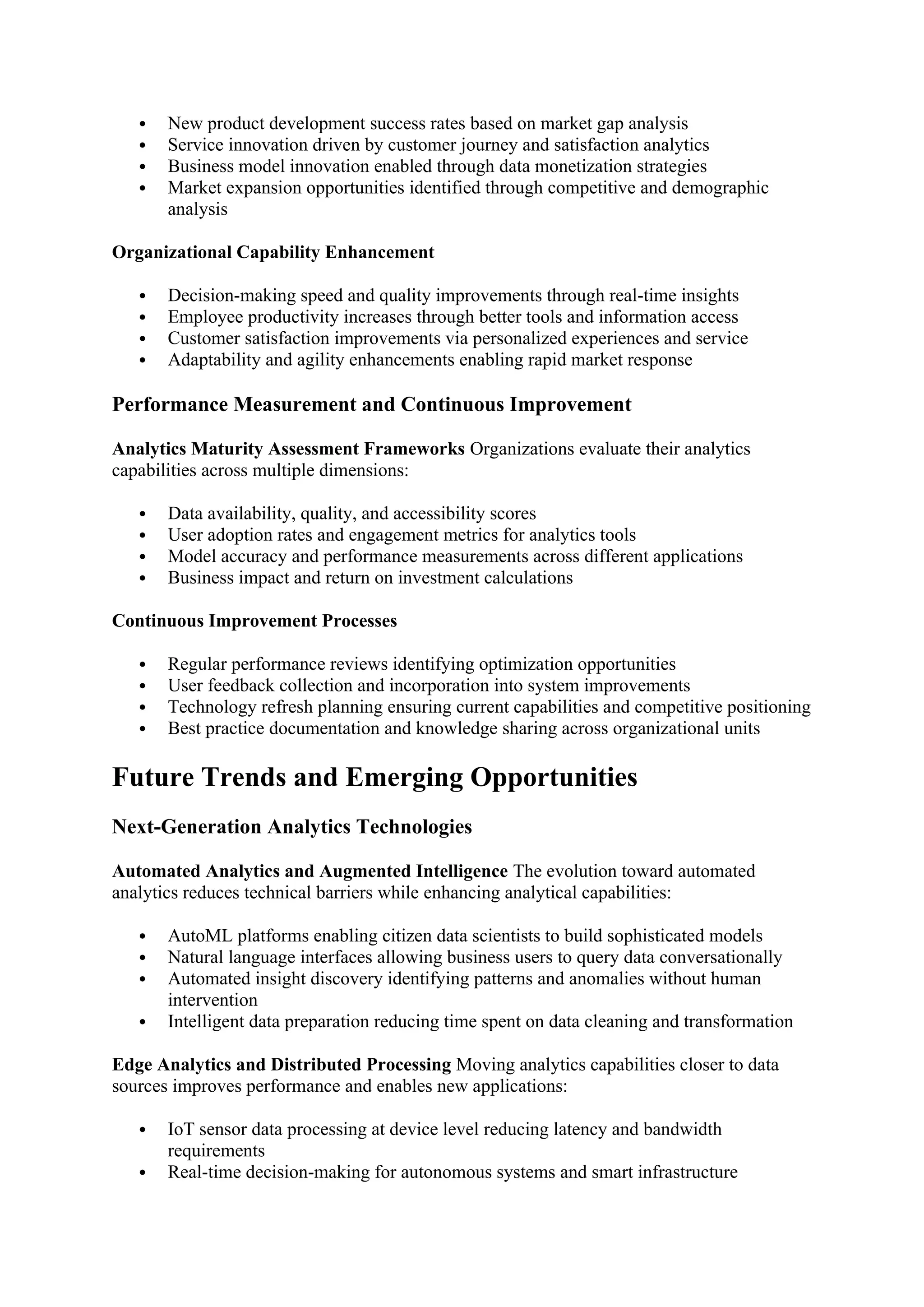  New product development success rates based on market gap analysis
 Service innovation driven by customer journey and satisfaction analytics
 Business model innovation enabled through data monetization strategies
 Market expansion opportunities identified through competitive and demographic
analysis
Organizational Capability Enhancement
 Decision-making speed and quality improvements through real-time insights
 Employee productivity increases through better tools and information access
 Customer satisfaction improvements via personalized experiences and service
 Adaptability and agility enhancements enabling rapid market response
Performance Measurement and Continuous Improvement
Analytics Maturity Assessment Frameworks Organizations evaluate their analytics
capabilities across multiple dimensions:
 Data availability, quality, and accessibility scores
 User adoption rates and engagement metrics for analytics tools
 Model accuracy and performance measurements across different applications
 Business impact and return on investment calculations
Continuous Improvement Processes
 Regular performance reviews identifying optimization opportunities
 User feedback collection and incorporation into system improvements
 Technology refresh planning ensuring current capabilities and competitive positioning
 Best practice documentation and knowledge sharing across organizational units
Future Trends and Emerging Opportunities
Next-Generation Analytics Technologies
Automated Analytics and Augmented Intelligence The evolution toward automated
analytics reduces technical barriers while enhancing analytical capabilities:
 AutoML platforms enabling citizen data scientists to build sophisticated models
 Natural language interfaces allowing business users to query data conversationally
 Automated insight discovery identifying patterns and anomalies without human
intervention
 Intelligent data preparation reducing time spent on data cleaning and transformation
Edge Analytics and Distributed Processing Moving analytics capabilities closer to data
sources improves performance and enables new applications:
 IoT sensor data processing at device level reducing latency and bandwidth
requirements
 Real-time decision-making for autonomous systems and smart infrastructure
 
