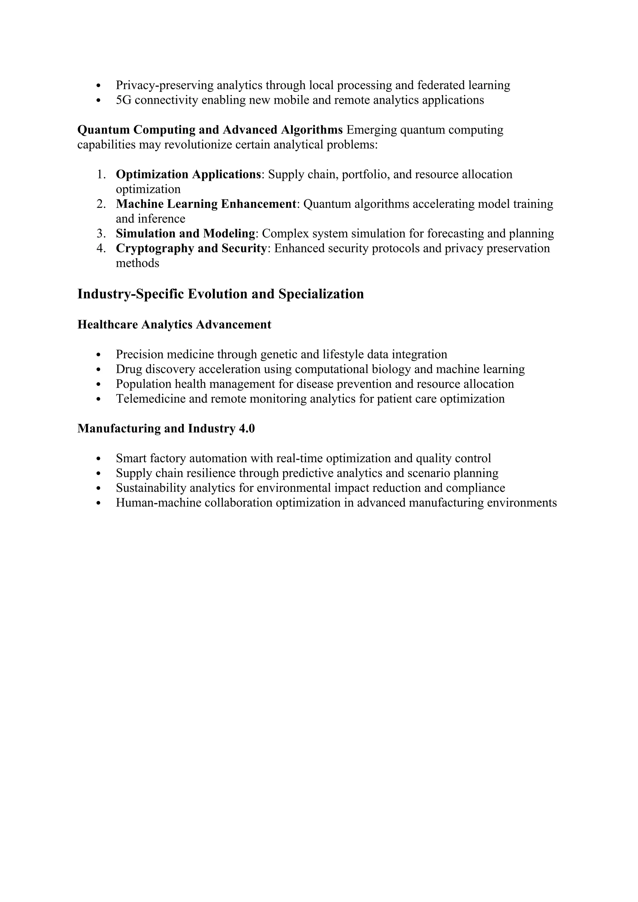  Privacy-preserving analytics through local processing and federated learning
 5G connectivity enabling new mobile and remote analytics applications
Quantum Computing and Advanced Algorithms Emerging quantum computing
capabilities may revolutionize certain analytical problems:
1. Optimization Applications: Supply chain, portfolio, and resource allocation
optimization
2. Machine Learning Enhancement: Quantum algorithms accelerating model training
and inference
3. Simulation and Modeling: Complex system simulation for forecasting and planning
4. Cryptography and Security: Enhanced security protocols and privacy preservation
methods
Industry-Specific Evolution and Specialization
Healthcare Analytics Advancement
 Precision medicine through genetic and lifestyle data integration
 Drug discovery acceleration using computational biology and machine learning
 Population health management for disease prevention and resource allocation
 Telemedicine and remote monitoring analytics for patient care optimization
Manufacturing and Industry 4.0
 Smart factory automation with real-time optimization and quality control
 Supply chain resilience through predictive analytics and scenario planning
 Sustainability analytics for environmental impact reduction and compliance
 Human-machine collaboration optimization in advanced manufacturing environments
 