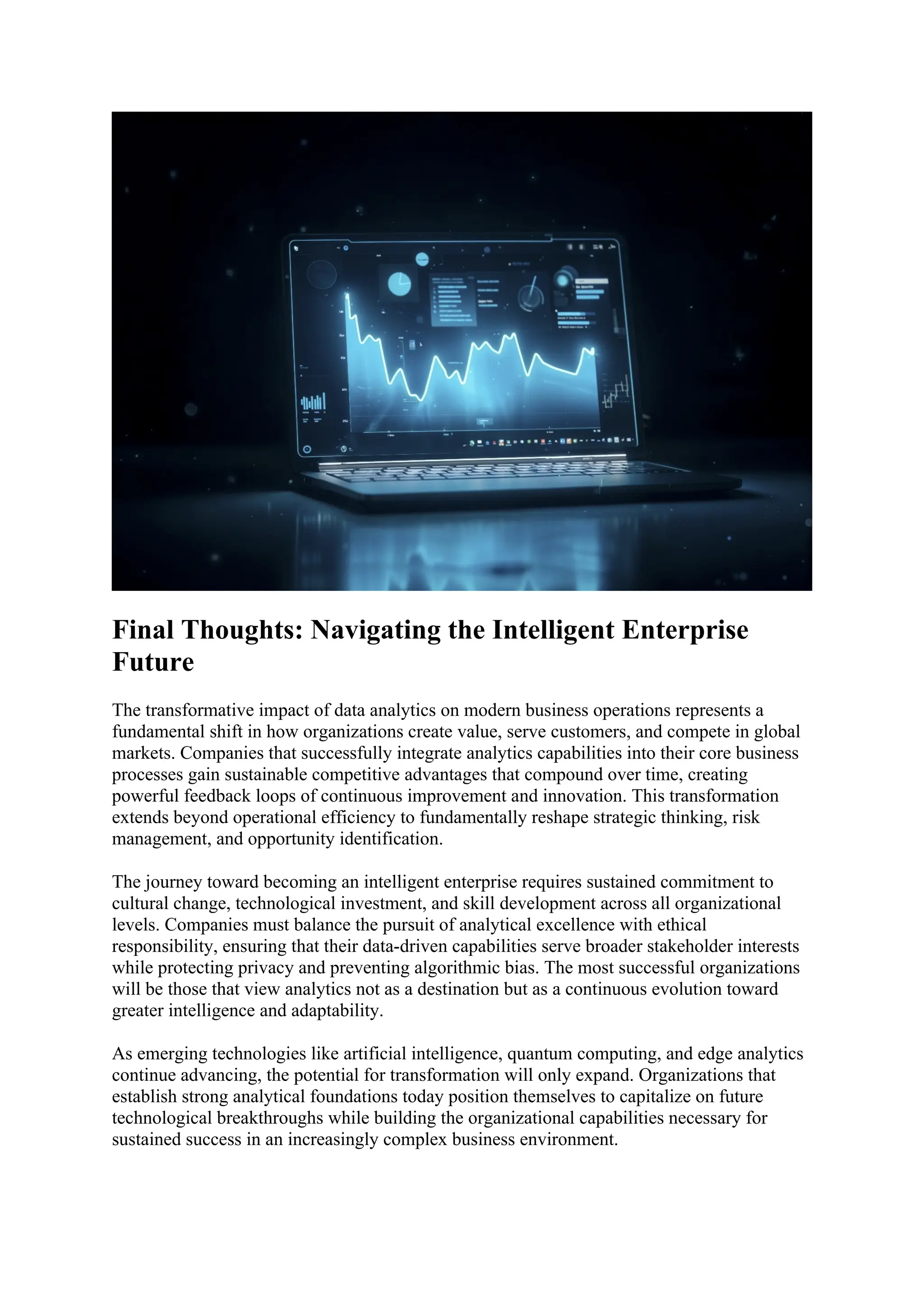 Final Thoughts: Navigating the Intelligent Enterprise
Future
The transformative impact of data analytics on modern business operations represents a
fundamental shift in how organizations create value, serve customers, and compete in global
markets. Companies that successfully integrate analytics capabilities into their core business
processes gain sustainable competitive advantages that compound over time, creating
powerful feedback loops of continuous improvement and innovation. This transformation
extends beyond operational efficiency to fundamentally reshape strategic thinking, risk
management, and opportunity identification.
The journey toward becoming an intelligent enterprise requires sustained commitment to
cultural change, technological investment, and skill development across all organizational
levels. Companies must balance the pursuit of analytical excellence with ethical
responsibility, ensuring that their data-driven capabilities serve broader stakeholder interests
while protecting privacy and preventing algorithmic bias. The most successful organizations
will be those that view analytics not as a destination but as a continuous evolution toward
greater intelligence and adaptability.
As emerging technologies like artificial intelligence, quantum computing, and edge analytics
continue advancing, the potential for transformation will only expand. Organizations that
establish strong analytical foundations today position themselves to capitalize on future
technological breakthroughs while building the organizational capabilities necessary for
sustained success in an increasingly complex business environment.
 