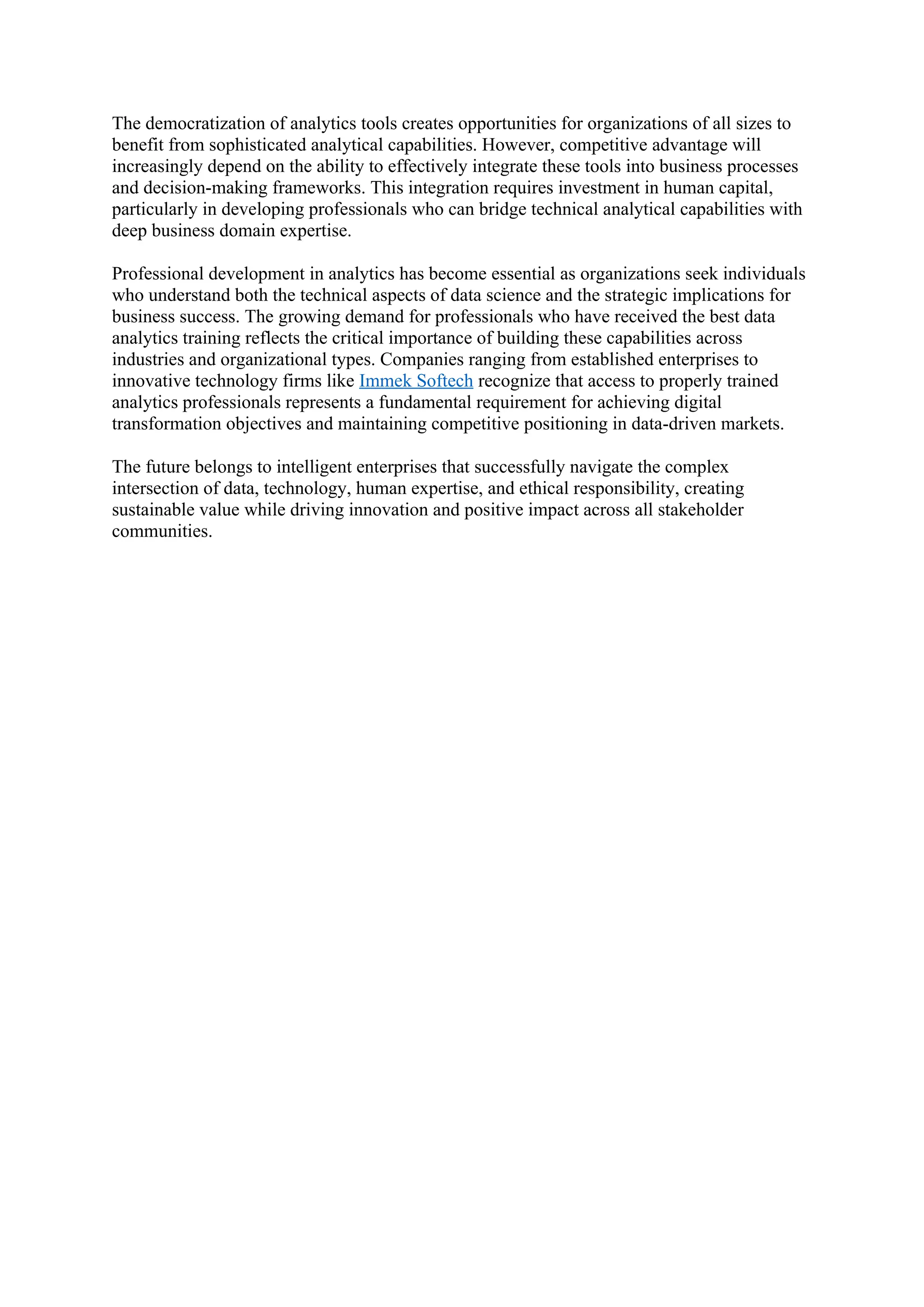 The democratization of analytics tools creates opportunities for organizations of all sizes to
benefit from sophisticated analytical capabilities. However, competitive advantage will
increasingly depend on the ability to effectively integrate these tools into business processes
and decision-making frameworks. This integration requires investment in human capital,
particularly in developing professionals who can bridge technical analytical capabilities with
deep business domain expertise.
Professional development in analytics has become essential as organizations seek individuals
who understand both the technical aspects of data science and the strategic implications for
business success. The growing demand for professionals who have received the best data
analytics training reflects the critical importance of building these capabilities across
industries and organizational types. Companies ranging from established enterprises to
innovative technology firms like Immek Softech recognize that access to properly trained
analytics professionals represents a fundamental requirement for achieving digital
transformation objectives and maintaining competitive positioning in data-driven markets.
The future belongs to intelligent enterprises that successfully navigate the complex
intersection of data, technology, human expertise, and ethical responsibility, creating
sustainable value while driving innovation and positive impact across all stakeholder
communities.
 