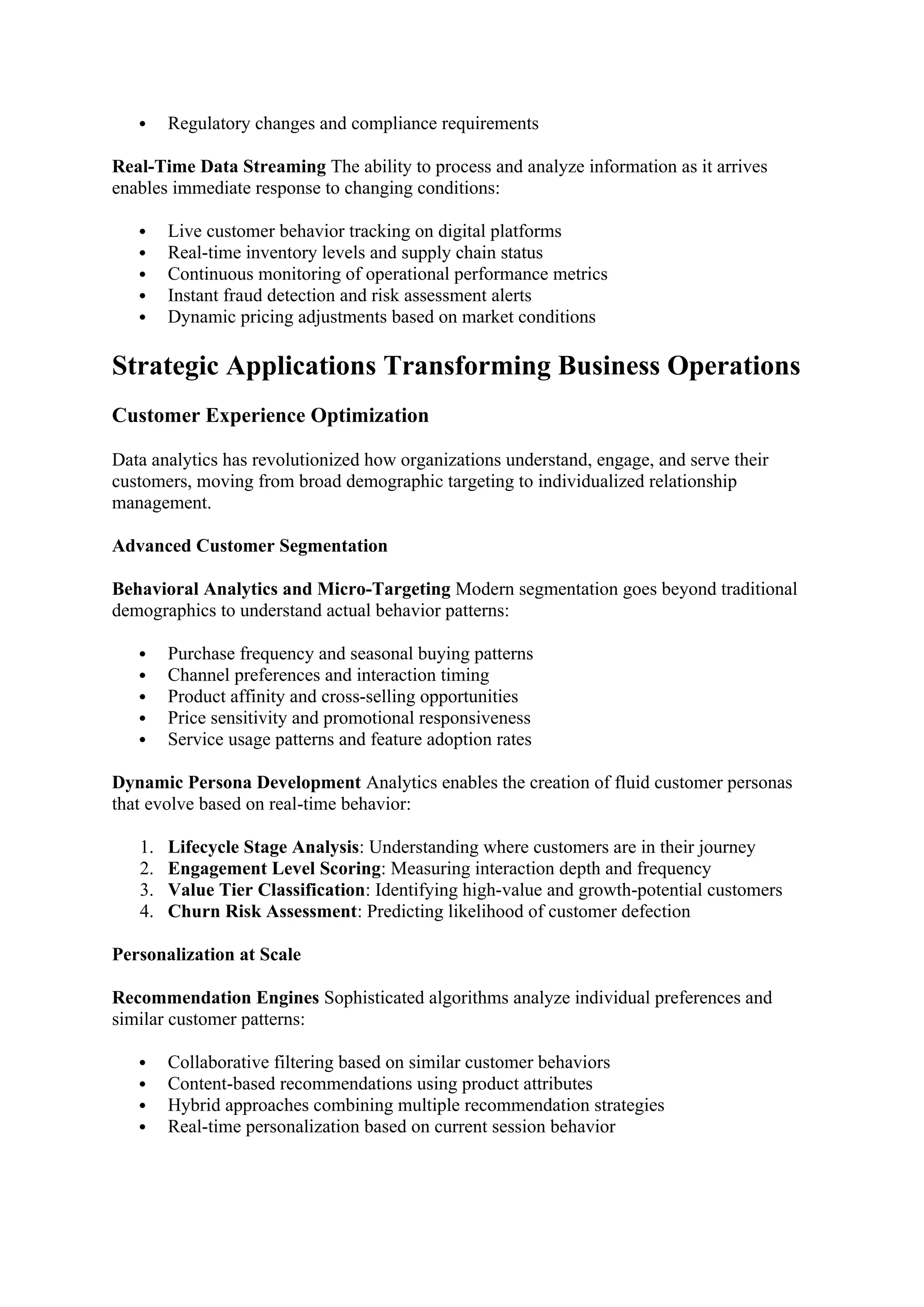  Regulatory changes and compliance requirements
Real-Time Data Streaming The ability to process and analyze information as it arrives
enables immediate response to changing conditions:
 Live customer behavior tracking on digital platforms
 Real-time inventory levels and supply chain status
 Continuous monitoring of operational performance metrics
 Instant fraud detection and risk assessment alerts
 Dynamic pricing adjustments based on market conditions
Strategic Applications Transforming Business Operations
Customer Experience Optimization
Data analytics has revolutionized how organizations understand, engage, and serve their
customers, moving from broad demographic targeting to individualized relationship
management.
Advanced Customer Segmentation
Behavioral Analytics and Micro-Targeting Modern segmentation goes beyond traditional
demographics to understand actual behavior patterns:
 Purchase frequency and seasonal buying patterns
 Channel preferences and interaction timing
 Product affinity and cross-selling opportunities
 Price sensitivity and promotional responsiveness
 Service usage patterns and feature adoption rates
Dynamic Persona Development Analytics enables the creation of fluid customer personas
that evolve based on real-time behavior:
1. Lifecycle Stage Analysis: Understanding where customers are in their journey
2. Engagement Level Scoring: Measuring interaction depth and frequency
3. Value Tier Classification: Identifying high-value and growth-potential customers
4. Churn Risk Assessment: Predicting likelihood of customer defection
Personalization at Scale
Recommendation Engines Sophisticated algorithms analyze individual preferences and
similar customer patterns:
 Collaborative filtering based on similar customer behaviors
 Content-based recommendations using product attributes
 Hybrid approaches combining multiple recommendation strategies
 Real-time personalization based on current session behavior
 