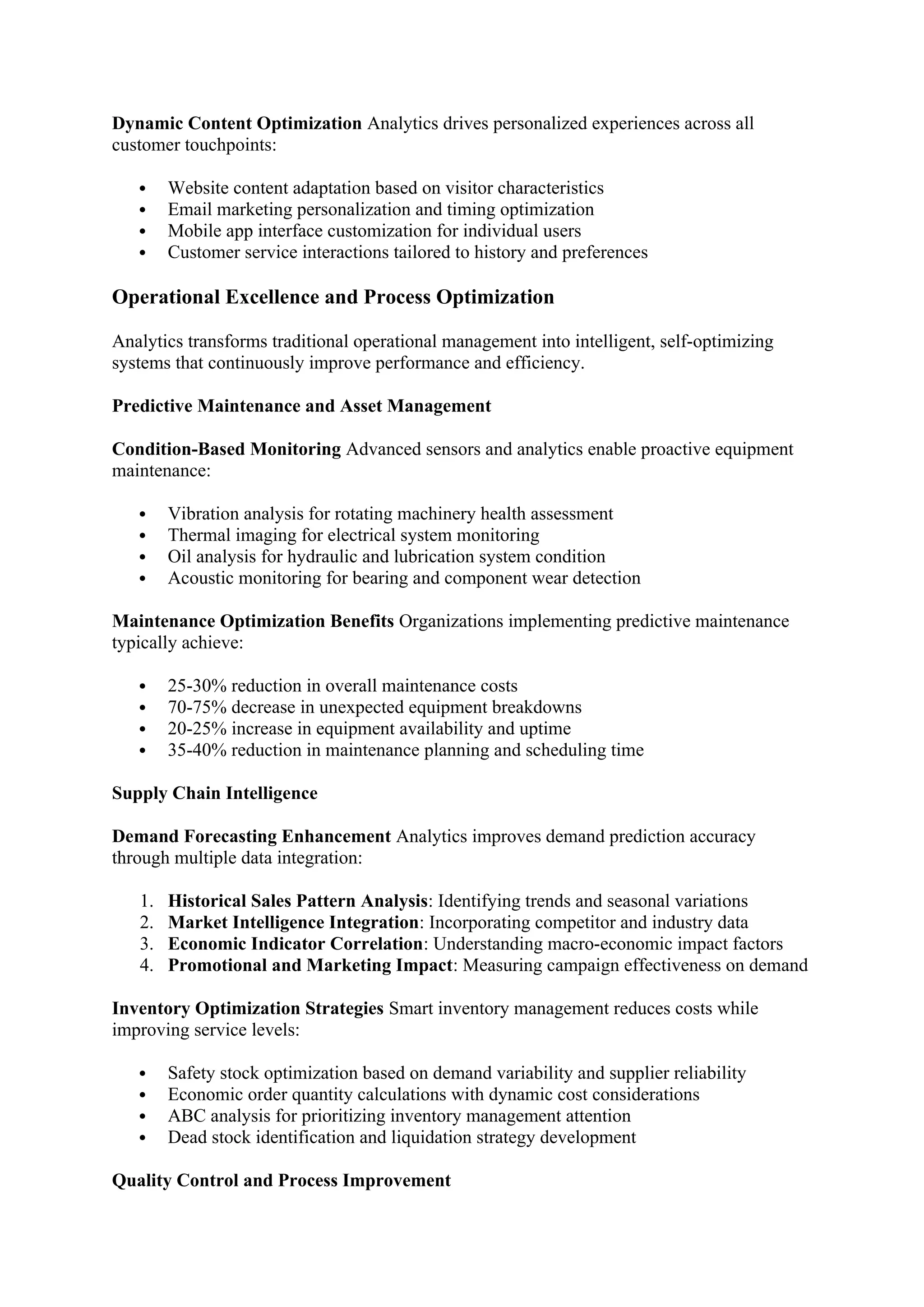 Dynamic Content Optimization Analytics drives personalized experiences across all
customer touchpoints:
 Website content adaptation based on visitor characteristics
 Email marketing personalization and timing optimization
 Mobile app interface customization for individual users
 Customer service interactions tailored to history and preferences
Operational Excellence and Process Optimization
Analytics transforms traditional operational management into intelligent, self-optimizing
systems that continuously improve performance and efficiency.
Predictive Maintenance and Asset Management
Condition-Based Monitoring Advanced sensors and analytics enable proactive equipment
maintenance:
 Vibration analysis for rotating machinery health assessment
 Thermal imaging for electrical system monitoring
 Oil analysis for hydraulic and lubrication system condition
 Acoustic monitoring for bearing and component wear detection
Maintenance Optimization Benefits Organizations implementing predictive maintenance
typically achieve:
 25-30% reduction in overall maintenance costs
 70-75% decrease in unexpected equipment breakdowns
 20-25% increase in equipment availability and uptime
 35-40% reduction in maintenance planning and scheduling time
Supply Chain Intelligence
Demand Forecasting Enhancement Analytics improves demand prediction accuracy
through multiple data integration:
1. Historical Sales Pattern Analysis: Identifying trends and seasonal variations
2. Market Intelligence Integration: Incorporating competitor and industry data
3. Economic Indicator Correlation: Understanding macro-economic impact factors
4. Promotional and Marketing Impact: Measuring campaign effectiveness on demand
Inventory Optimization Strategies Smart inventory management reduces costs while
improving service levels:
 Safety stock optimization based on demand variability and supplier reliability
 Economic order quantity calculations with dynamic cost considerations
 ABC analysis for prioritizing inventory management attention
 Dead stock identification and liquidation strategy development
Quality Control and Process Improvement
 