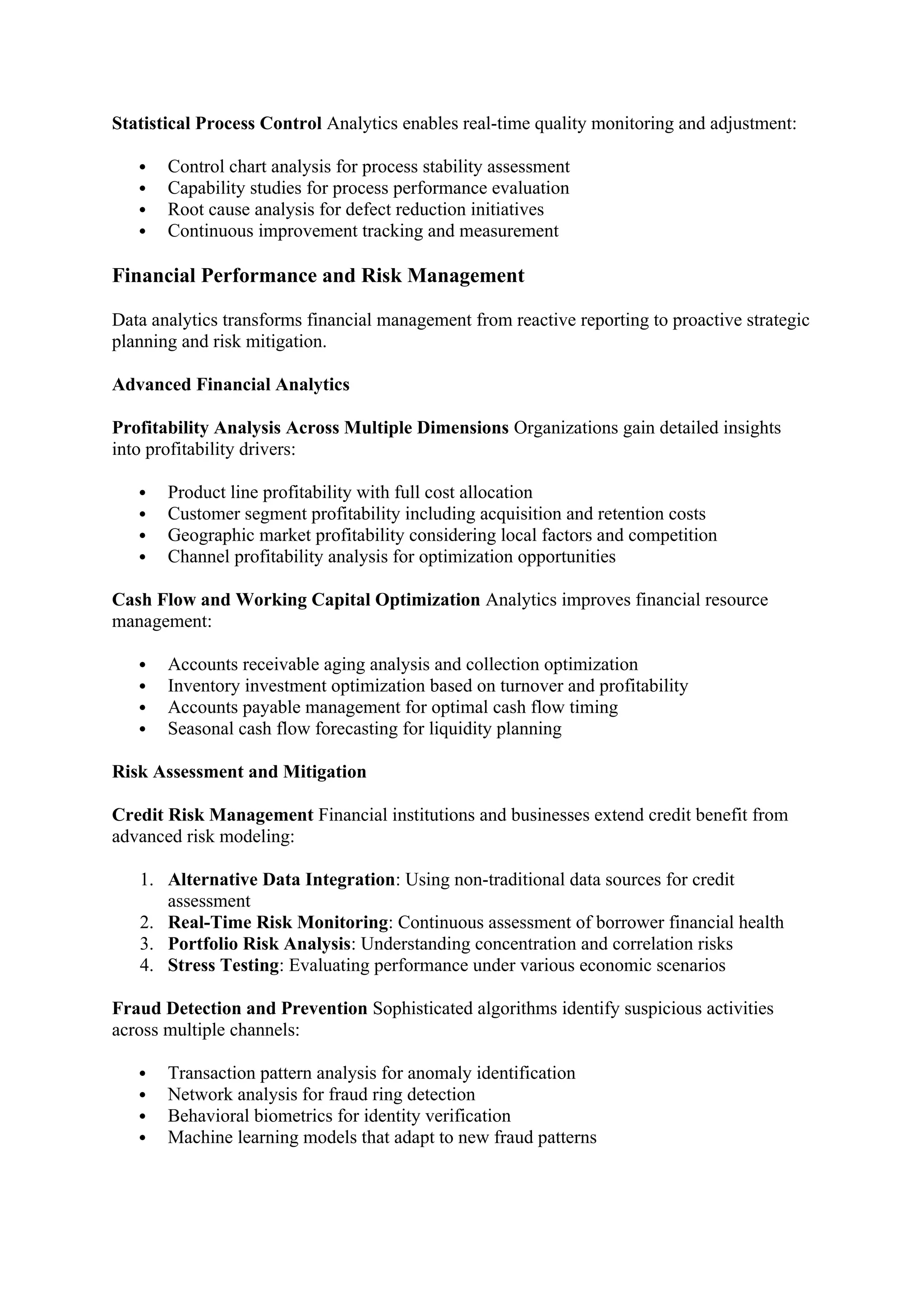 Statistical Process Control Analytics enables real-time quality monitoring and adjustment:
 Control chart analysis for process stability assessment
 Capability studies for process performance evaluation
 Root cause analysis for defect reduction initiatives
 Continuous improvement tracking and measurement
Financial Performance and Risk Management
Data analytics transforms financial management from reactive reporting to proactive strategic
planning and risk mitigation.
Advanced Financial Analytics
Profitability Analysis Across Multiple Dimensions Organizations gain detailed insights
into profitability drivers:
 Product line profitability with full cost allocation
 Customer segment profitability including acquisition and retention costs
 Geographic market profitability considering local factors and competition
 Channel profitability analysis for optimization opportunities
Cash Flow and Working Capital Optimization Analytics improves financial resource
management:
 Accounts receivable aging analysis and collection optimization
 Inventory investment optimization based on turnover and profitability
 Accounts payable management for optimal cash flow timing
 Seasonal cash flow forecasting for liquidity planning
Risk Assessment and Mitigation
Credit Risk Management Financial institutions and businesses extend credit benefit from
advanced risk modeling:
1. Alternative Data Integration: Using non-traditional data sources for credit
assessment
2. Real-Time Risk Monitoring: Continuous assessment of borrower financial health
3. Portfolio Risk Analysis: Understanding concentration and correlation risks
4. Stress Testing: Evaluating performance under various economic scenarios
Fraud Detection and Prevention Sophisticated algorithms identify suspicious activities
across multiple channels:
 Transaction pattern analysis for anomaly identification
 Network analysis for fraud ring detection
 Behavioral biometrics for identity verification
 Machine learning models that adapt to new fraud patterns
 