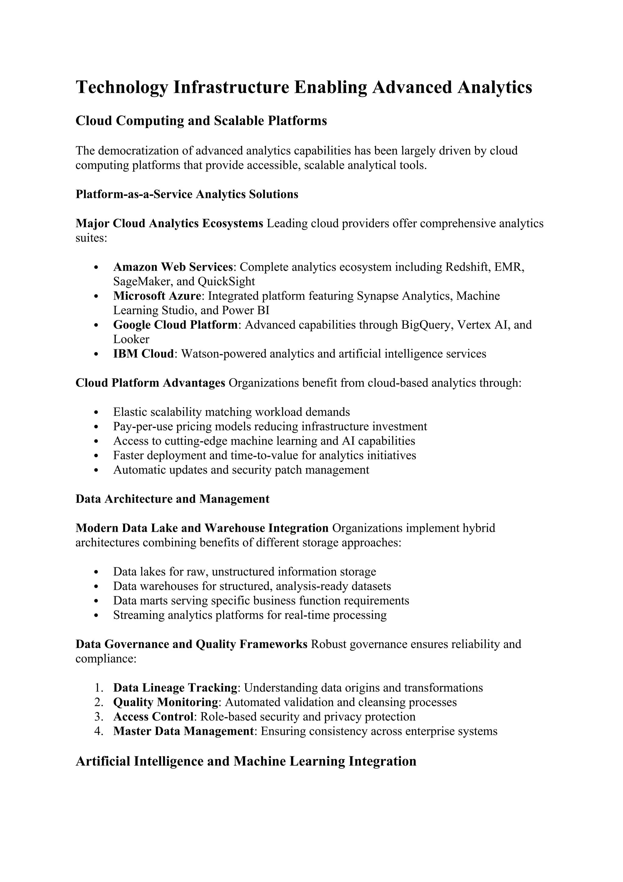 Technology Infrastructure Enabling Advanced Analytics
Cloud Computing and Scalable Platforms
The democratization of advanced analytics capabilities has been largely driven by cloud
computing platforms that provide accessible, scalable analytical tools.
Platform-as-a-Service Analytics Solutions
Major Cloud Analytics Ecosystems Leading cloud providers offer comprehensive analytics
suites:
 Amazon Web Services: Complete analytics ecosystem including Redshift, EMR,
SageMaker, and QuickSight
 Microsoft Azure: Integrated platform featuring Synapse Analytics, Machine
Learning Studio, and Power BI
 Google Cloud Platform: Advanced capabilities through BigQuery, Vertex AI, and
Looker
 IBM Cloud: Watson-powered analytics and artificial intelligence services
Cloud Platform Advantages Organizations benefit from cloud-based analytics through:
 Elastic scalability matching workload demands
 Pay-per-use pricing models reducing infrastructure investment
 Access to cutting-edge machine learning and AI capabilities
 Faster deployment and time-to-value for analytics initiatives
 Automatic updates and security patch management
Data Architecture and Management
Modern Data Lake and Warehouse Integration Organizations implement hybrid
architectures combining benefits of different storage approaches:
 Data lakes for raw, unstructured information storage
 Data warehouses for structured, analysis-ready datasets
 Data marts serving specific business function requirements
 Streaming analytics platforms for real-time processing
Data Governance and Quality Frameworks Robust governance ensures reliability and
compliance:
1. Data Lineage Tracking: Understanding data origins and transformations
2. Quality Monitoring: Automated validation and cleansing processes
3. Access Control: Role-based security and privacy protection
4. Master Data Management: Ensuring consistency across enterprise systems
Artificial Intelligence and Machine Learning Integration
 