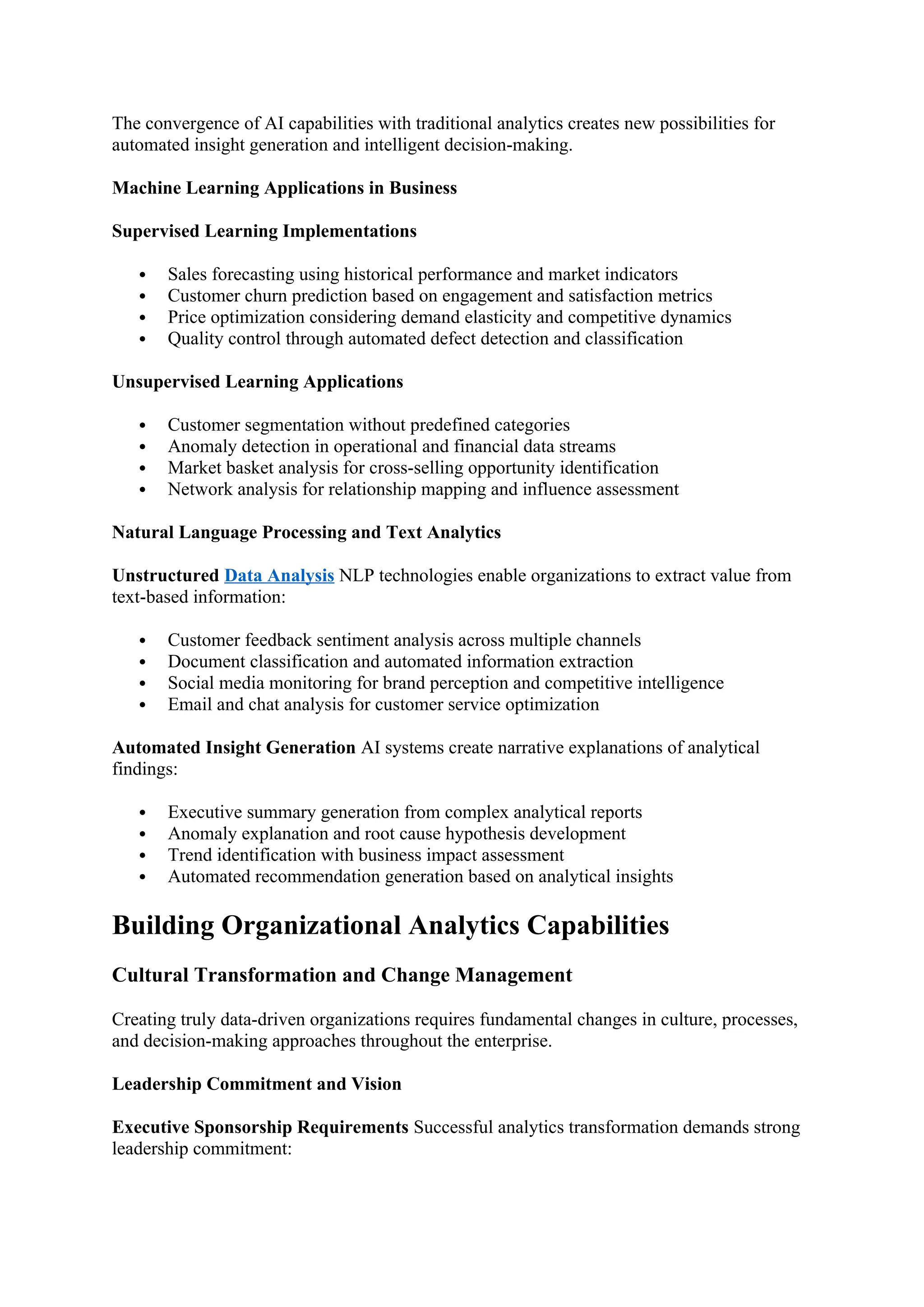 The convergence of AI capabilities with traditional analytics creates new possibilities for
automated insight generation and intelligent decision-making.
Machine Learning Applications in Business
Supervised Learning Implementations
 Sales forecasting using historical performance and market indicators
 Customer churn prediction based on engagement and satisfaction metrics
 Price optimization considering demand elasticity and competitive dynamics
 Quality control through automated defect detection and classification
Unsupervised Learning Applications
 Customer segmentation without predefined categories
 Anomaly detection in operational and financial data streams
 Market basket analysis for cross-selling opportunity identification
 Network analysis for relationship mapping and influence assessment
Natural Language Processing and Text Analytics
Unstructured Data Analysis NLP technologies enable organizations to extract value from
text-based information:
 Customer feedback sentiment analysis across multiple channels
 Document classification and automated information extraction
 Social media monitoring for brand perception and competitive intelligence
 Email and chat analysis for customer service optimization
Automated Insight Generation AI systems create narrative explanations of analytical
findings:
 Executive summary generation from complex analytical reports
 Anomaly explanation and root cause hypothesis development
 Trend identification with business impact assessment
 Automated recommendation generation based on analytical insights
Building Organizational Analytics Capabilities
Cultural Transformation and Change Management
Creating truly data-driven organizations requires fundamental changes in culture, processes,
and decision-making approaches throughout the enterprise.
Leadership Commitment and Vision
Executive Sponsorship Requirements Successful analytics transformation demands strong
leadership commitment:
 