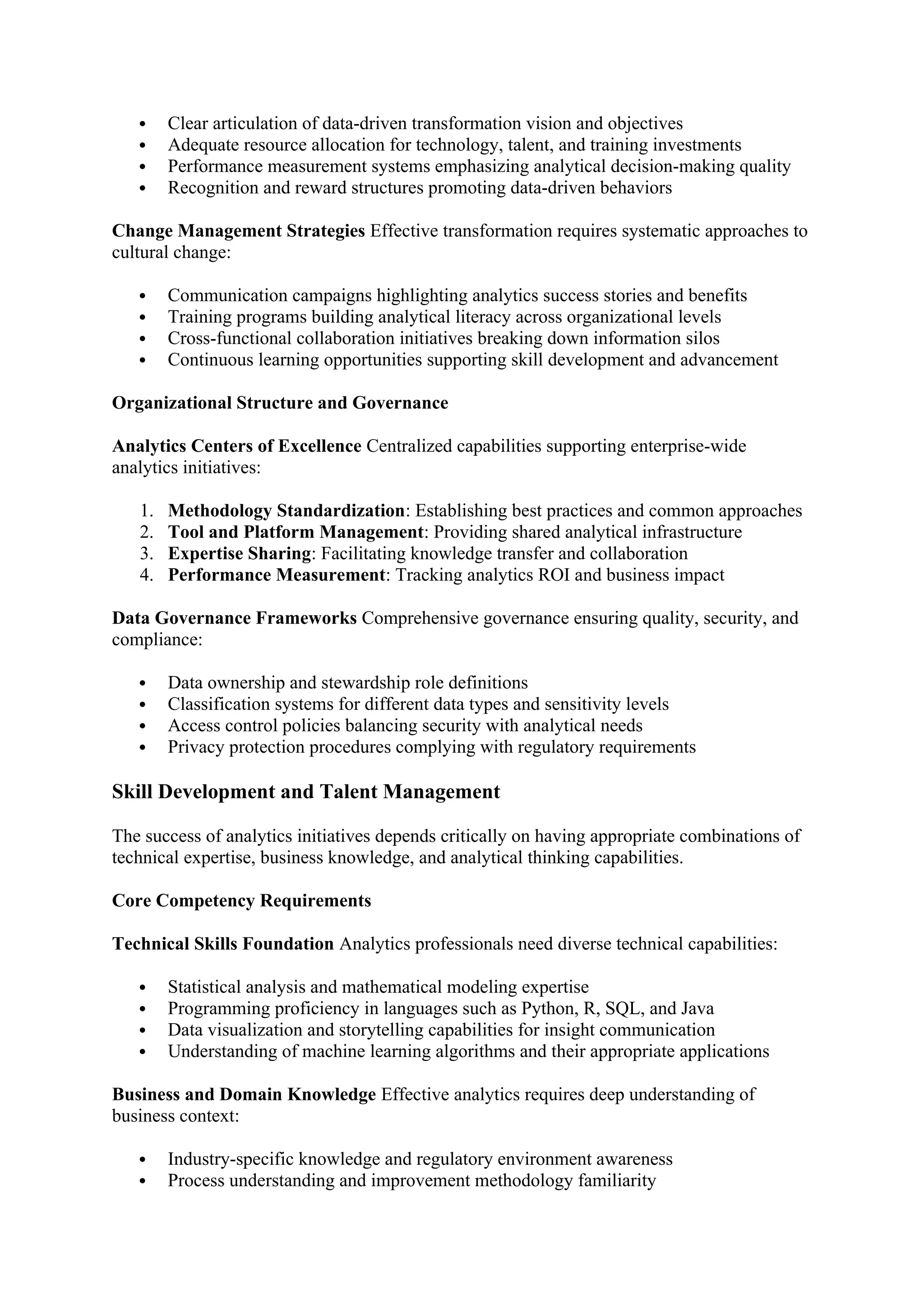  Clear articulation of data-driven transformation vision and objectives
 Adequate resource allocation for technology, talent, and training investments
 Performance measurement systems emphasizing analytical decision-making quality
 Recognition and reward structures promoting data-driven behaviors
Change Management Strategies Effective transformation requires systematic approaches to
cultural change:
 Communication campaigns highlighting analytics success stories and benefits
 Training programs building analytical literacy across organizational levels
 Cross-functional collaboration initiatives breaking down information silos
 Continuous learning opportunities supporting skill development and advancement
Organizational Structure and Governance
Analytics Centers of Excellence Centralized capabilities supporting enterprise-wide
analytics initiatives:
1. Methodology Standardization: Establishing best practices and common approaches
2. Tool and Platform Management: Providing shared analytical infrastructure
3. Expertise Sharing: Facilitating knowledge transfer and collaboration
4. Performance Measurement: Tracking analytics ROI and business impact
Data Governance Frameworks Comprehensive governance ensuring quality, security, and
compliance:
 Data ownership and stewardship role definitions
 Classification systems for different data types and sensitivity levels
 Access control policies balancing security with analytical needs
 Privacy protection procedures complying with regulatory requirements
Skill Development and Talent Management
The success of analytics initiatives depends critically on having appropriate combinations of
technical expertise, business knowledge, and analytical thinking capabilities.
Core Competency Requirements
Technical Skills Foundation Analytics professionals need diverse technical capabilities:
 Statistical analysis and mathematical modeling expertise
 Programming proficiency in languages such as Python, R, SQL, and Java
 Data visualization and storytelling capabilities for insight communication
 Understanding of machine learning algorithms and their appropriate applications
Business and Domain Knowledge Effective analytics requires deep understanding of
business context:
 Industry-specific knowledge and regulatory environment awareness
 Process understanding and improvement methodology familiarity
 