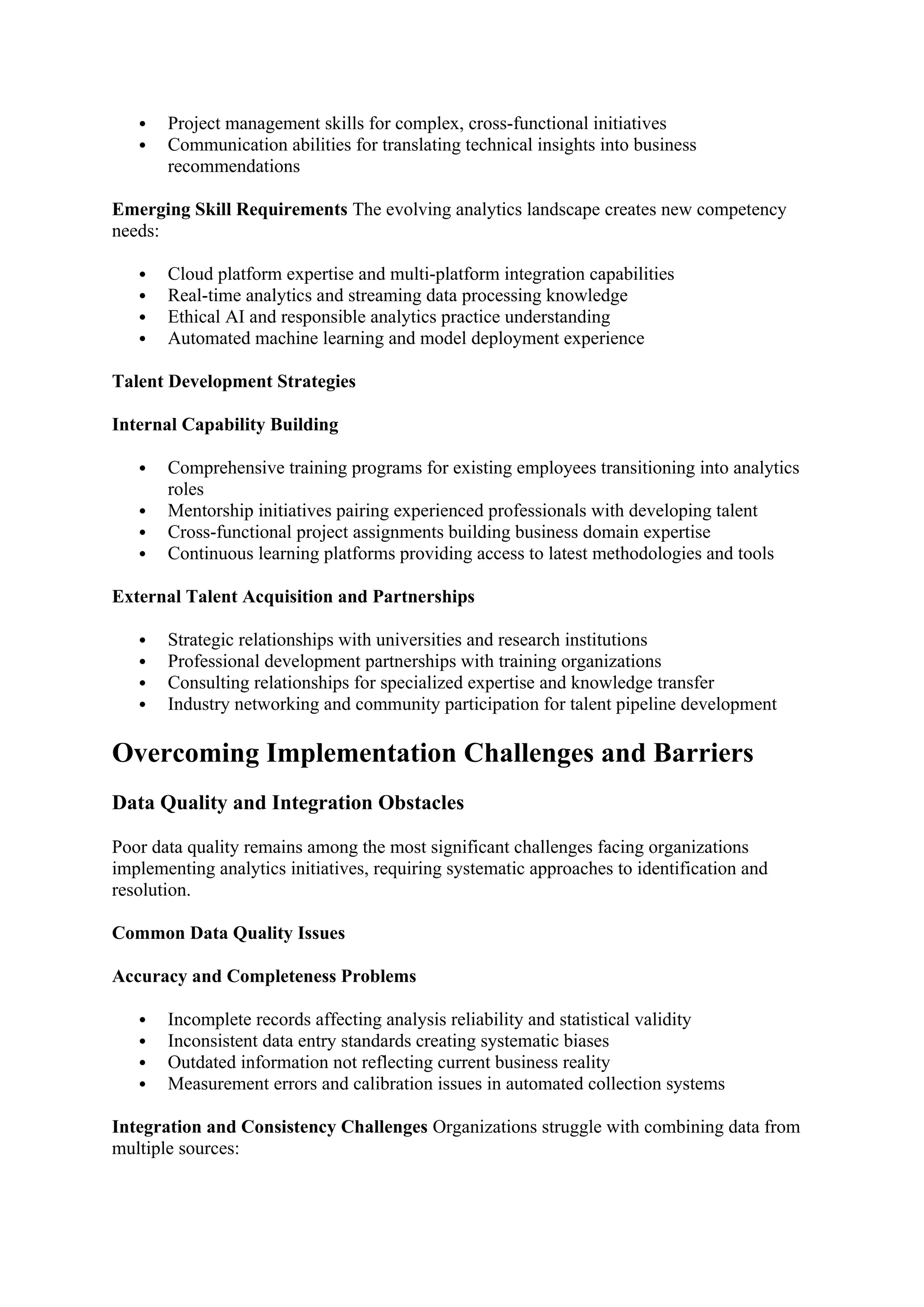  Project management skills for complex, cross-functional initiatives
 Communication abilities for translating technical insights into business
recommendations
Emerging Skill Requirements The evolving analytics landscape creates new competency
needs:
 Cloud platform expertise and multi-platform integration capabilities
 Real-time analytics and streaming data processing knowledge
 Ethical AI and responsible analytics practice understanding
 Automated machine learning and model deployment experience
Talent Development Strategies
Internal Capability Building
 Comprehensive training programs for existing employees transitioning into analytics
roles
 Mentorship initiatives pairing experienced professionals with developing talent
 Cross-functional project assignments building business domain expertise
 Continuous learning platforms providing access to latest methodologies and tools
External Talent Acquisition and Partnerships
 Strategic relationships with universities and research institutions
 Professional development partnerships with training organizations
 Consulting relationships for specialized expertise and knowledge transfer
 Industry networking and community participation for talent pipeline development
Overcoming Implementation Challenges and Barriers
Data Quality and Integration Obstacles
Poor data quality remains among the most significant challenges facing organizations
implementing analytics initiatives, requiring systematic approaches to identification and
resolution.
Common Data Quality Issues
Accuracy and Completeness Problems
 Incomplete records affecting analysis reliability and statistical validity
 Inconsistent data entry standards creating systematic biases
 Outdated information not reflecting current business reality
 Measurement errors and calibration issues in automated collection systems
Integration and Consistency Challenges Organizations struggle with combining data from
multiple sources:
 