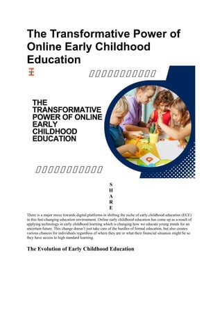 The Transformative Power of
Online Early Childhood
Education
S
H
A
R
E
There is a major move towards digital platforms in shifting the niche of early childhood education (ECE)
in this fast-changing education environment. Online early childhood education has come up as a result of
applying technology in early childhood learning which is changing how we educate young minds for an
uncertain future. This change doesn’t just take care of the hurdles of formal education, but also creates
various chances for individuals regardless of where they are or what their financial situation might be so
they have access to high standard learning.
The Evolution of Early Childhood Education
 