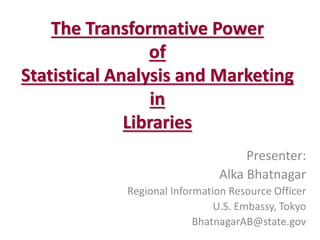 The Transformative Power of Statistical Analysis and Marketing in Libraries 
Presenter: 
Alka Bhatnagar 
Regional Information Resource Officer 
U.S. Embassy, Tokyo 
BhatnagarAB@state.gov 
 
