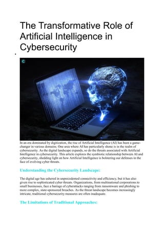 The Transformative Role of
Artificial Intelligence in
Cybersecurity

In an era dominated by digitization, the rise of Artificial Intelligence (AI) has been a game-
changer in various domains. One area where AI has particularly shone is in the realm of
cybersecurity. As the digital landscape expands, so do the threats associated with Artificial
Intelligence in cybersecurity. This article explores the symbiotic relationship between AI and
cybersecurity, shedding light on how Artificial Intelligence is bolstering our defenses in the
face of evolving cyber threats.
Understanding the Cybersecurity Landscape:
The digital age has ushered in unprecedented connectivity and efficiency, but it has also
given rise to sophisticated cyber threats. Organizations, from multinational corporations to
small businesses, face a barrage of cyberattacks ranging from ransomware and phishing to
more complex, state-sponsored breaches. As the threat landscape becomes increasingly
intricate, traditional cybersecurity measures are often inadequate.
The Limitations of Traditional Approaches:
 