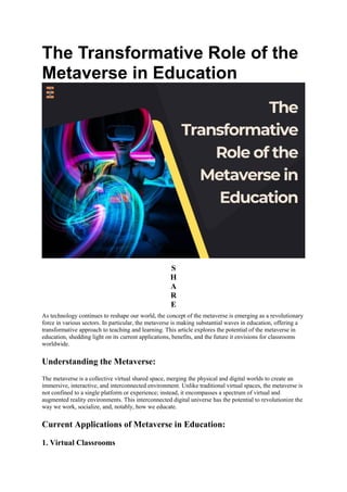 The Transformative Role of the
Metaverse in Education
S
H
A
R
E
As technology continues to reshape our world, the concept of the metaverse is emerging as a revolutionary
force in various sectors. In particular, the metaverse is making substantial waves in education, offering a
transformative approach to teaching and learning. This article explores the potential of the metaverse in
education, shedding light on its current applications, benefits, and the future it envisions for classrooms
worldwide.
Understanding the Metaverse:
The metaverse is a collective virtual shared space, merging the physical and digital worlds to create an
immersive, interactive, and interconnected environment. Unlike traditional virtual spaces, the metaverse is
not confined to a single platform or experience; instead, it encompasses a spectrum of virtual and
augmented reality environments. This interconnected digital universe has the potential to revolutionize the
way we work, socialize, and, notably, how we educate.
Current Applications of Metaverse in Education:
1. Virtual Classrooms
 