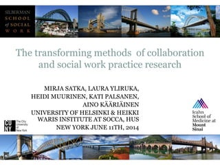 1
MIRJA SATKA, LAURA YLIRUKA,
HEIDI MUURINEN, KATI PALSANEN,
AINO KÄÄRIÄINEN
UNIVERSITY OF HELSINKI & HEIKKI
WARIS INSTITUTE AT SOCCA, HUS
NEW YORK JUNE 11TH, 2014
The transforming methods of collaboration
and social work practice research
 