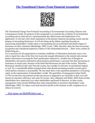 The Transitional Change From Financial Accounting
The Transitional Change from Financial Accounting to Environmental Accounting: Reasons and
Consequences Firstly, the purpose of this assignment is to examine the evolution of environmental
accounting and its main drivers, and demonstrate the effectiveness and implications of its
application. It will start with a brief explanation of the primary financial accounting system and the
purpose of accounting disclosures. It will also bring up the debate regarding focusing on
maximizing shareholders' wealth solely or incorporating the environmental and ethical impact of
businesses on their valuations (Bainbridge, 2002; Coase, 1988). Recently, there has been increasing
recognition and widespread empirical evidence of the relationship between ... Show more content on
Helpwriting.net ...
It is a necessity for all organizations to maintain credibility of information disclosed, since is not
only to report the value of the firm, but to provide enough information to the internal and external
parties interested in assessing the firm's performance themselves. Another line of thought on
stakeholders who pursue information about business performance; a pressure has been increasing on
businesses in recent years, because of the belief that businesses are part of the society. Therefore,
Businesses should not take only from the society, but consider its activities' environmental impacts
as well. So, a considerable debate emerged about what should accounting actually account and to
which parties a business is accountable. On one hand, there is the capitalistic perspective of focusing
solely on the maximization of shareholders' wealth. The god father of management Adam Smith
(1776) was the first who pointed out that any person is supposed to act rationally in their own self–
interest to maximize efficiency and value for society. Also, (Margolis and Walsh, 2003) believed that
shareholders have superiority over other stakeholders and board of directors. In other words,
management work towards fulfilling their main responsibility to maximize shareholders' value
(Bainbridge, 2002). To reduce costs and maximize profits in the business world, companies try to
reduce its costs by
... Get more on HelpWriting.net ...
 
